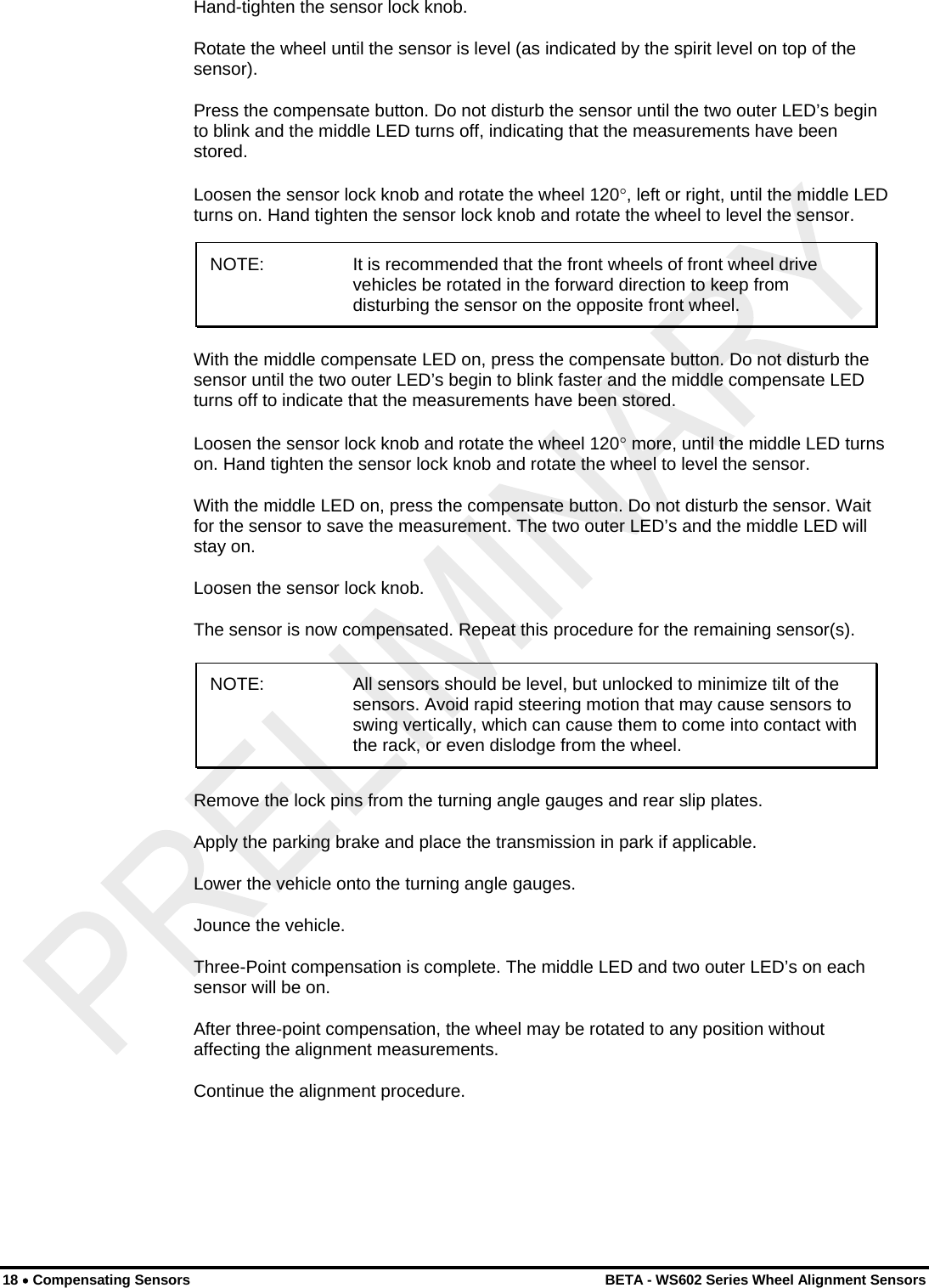  18 • Compensating Sensors    BETA - WS602 Series Wheel Alignment Sensors Hand-tighten the sensor lock knob. Rotate the wheel until the sensor is level (as indicated by the spirit level on top of the sensor). Press the compensate button. Do not disturb the sensor until the two outer LED’s begin to blink and the middle LED turns off, indicating that the measurements have been stored. Loosen the sensor lock knob and rotate the wheel 120°, left or right, until the middle LED turns on. Hand tighten the sensor lock knob and rotate the wheel to level the sensor. NOTE:  It is recommended that the front wheels of front wheel drive vehicles be rotated in the forward direction to keep from disturbing the sensor on the opposite front wheel. With the middle compensate LED on, press the compensate button. Do not disturb the sensor until the two outer LED’s begin to blink faster and the middle compensate LED turns off to indicate that the measurements have been stored. Loosen the sensor lock knob and rotate the wheel 120° more, until the middle LED turns on. Hand tighten the sensor lock knob and rotate the wheel to level the sensor. With the middle LED on, press the compensate button. Do not disturb the sensor. Wait for the sensor to save the measurement. The two outer LED’s and the middle LED will stay on. Loosen the sensor lock knob. The sensor is now compensated. Repeat this procedure for the remaining sensor(s). NOTE:  All sensors should be level, but unlocked to minimize tilt of the sensors. Avoid rapid steering motion that may cause sensors to swing vertically, which can cause them to come into contact with the rack, or even dislodge from the wheel. Remove the lock pins from the turning angle gauges and rear slip plates. Apply the parking brake and place the transmission in park if applicable. Lower the vehicle onto the turning angle gauges. Jounce the vehicle. Three-Point compensation is complete. The middle LED and two outer LED’s on each sensor will be on. After three-point compensation, the wheel may be rotated to any position without affecting the alignment measurements. Continue the alignment procedure. 