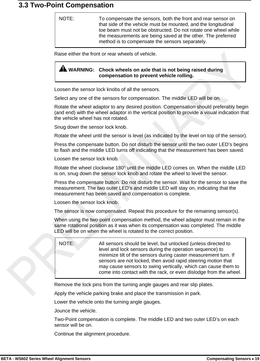  3.3 Two-Point Compensation NOTE:  To compensate the sensors, both the front and rear sensor on that side of the vehicle must be mounted, and the longitudinal toe beam must not be obstructed. Do not rotate one wheel while the measurements are being saved at the other. The preferred method is to compensate the sensors separately. Raise either the front or rear wheels of vehicle.  WARNING:  Chock wheels on axle that is not being raised during compensation to prevent vehicle rolling. Loosen the sensor lock knobs of all the sensors. Select any one of the sensors for compensation. The middle LED will be on. Rotate the wheel adaptor to any desired position. Compensation should preferably begin (and end) with the wheel adaptor in the vertical position to provide a visual indication that the vehicle wheel has not rotated. Snug down the sensor lock knob. Rotate the wheel until the sensor is level (as indicated by the level on top of the sensor). Press the compensate button. Do not disturb the sensor until the two outer LED’s begins to flash and the middle LED turns off indicating that the measurement has been saved. Loosen the sensor lock knob. Rotate the wheel clockwise 180° until the middle LED comes on. When the middle LED is on, snug down the sensor lock knob and rotate the wheel to level the sensor. Press the compensate button. Do not disturb the sensor. Wait for the sensor to save the measurement. The two outer LED’s and middle LED will stay on, indicating that the measurement has been saved and compensation is complete.  Loosen the sensor lock knob. The sensor is now compensated. Repeat this procedure for the remaining sensor(s). When using the two-point compensation method, the wheel adaptor must remain in the same rotational position as it was when its compensation was completed. The middle LED will be on when the wheel is rotated to the correct position. NOTE:  All sensors should be level, but unlocked (unless directed to level and lock sensors during the operation sequence) to minimize tilt of the sensors during caster measurement turn. If sensors are not locked, then avoid rapid steering motion that may cause sensors to swing vertically, which can cause them to come into contact with the rack, or even dislodge from the wheel. Remove the lock pins from the turning angle gauges and rear slip plates. Apply the vehicle parking brake and place the transmission in park. Lower the vehicle onto the turning angle gauges. Jounce the vehicle. Two-Point compensation is complete. The middle LED and two outer LED’s on each sensor will be on. Continue the alignment procedure.  BETA - WS602 Series Wheel Alignment Sensors  Compensating Sensors • 19 