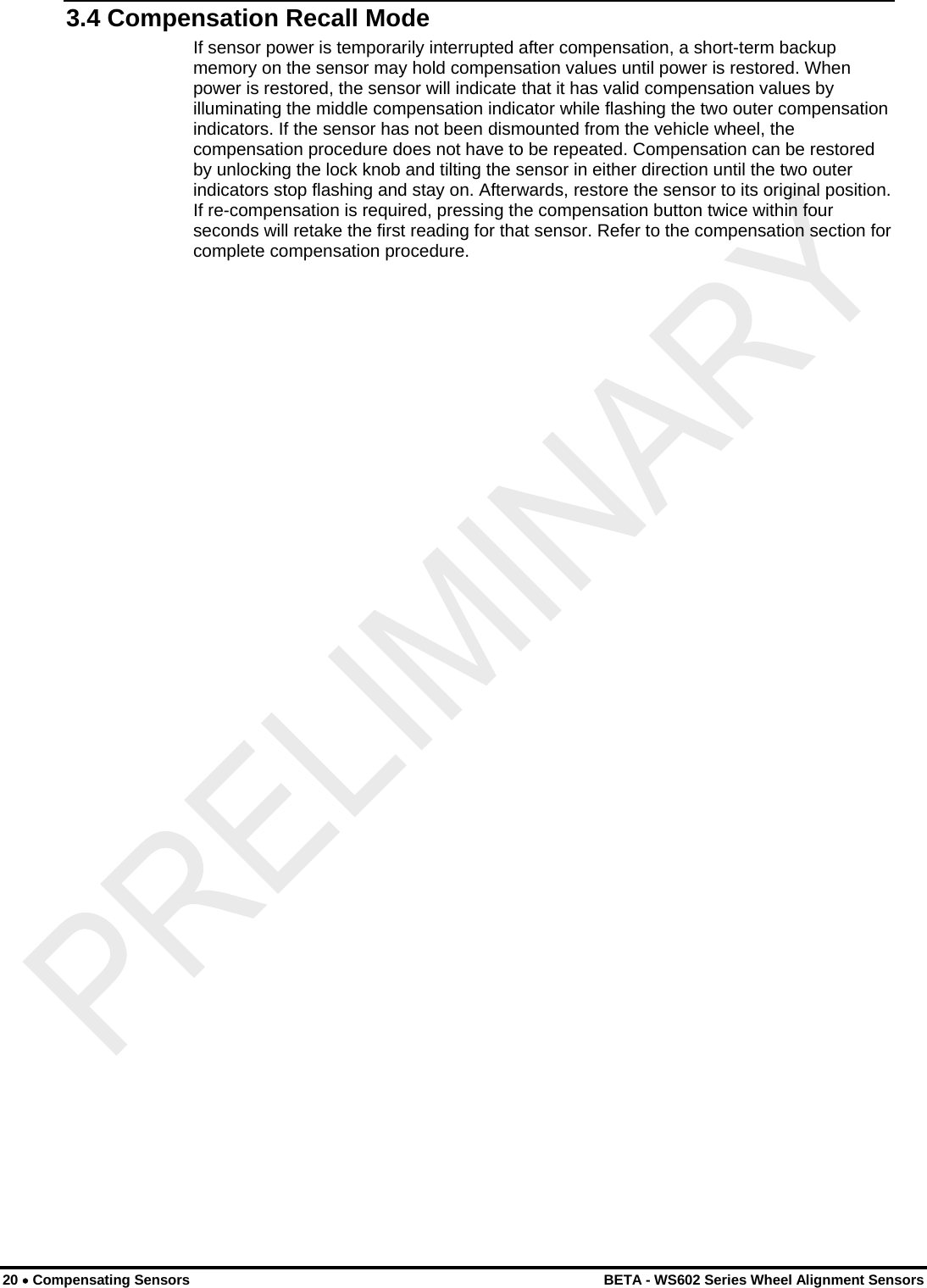  20 • Compensating Sensors    BETA - WS602 Series Wheel Alignment Sensors 3.4 Compensation Recall Mode If sensor power is temporarily interrupted after compensation, a short-term backup memory on the sensor may hold compensation values until power is restored. When power is restored, the sensor will indicate that it has valid compensation values by illuminating the middle compensation indicator while flashing the two outer compensation indicators. If the sensor has not been dismounted from the vehicle wheel, the compensation procedure does not have to be repeated. Compensation can be restored by unlocking the lock knob and tilting the sensor in either direction until the two outer indicators stop flashing and stay on. Afterwards, restore the sensor to its original position. If re-compensation is required, pressing the compensation button twice within four seconds will retake the first reading for that sensor. Refer to the compensation section for complete compensation procedure. 