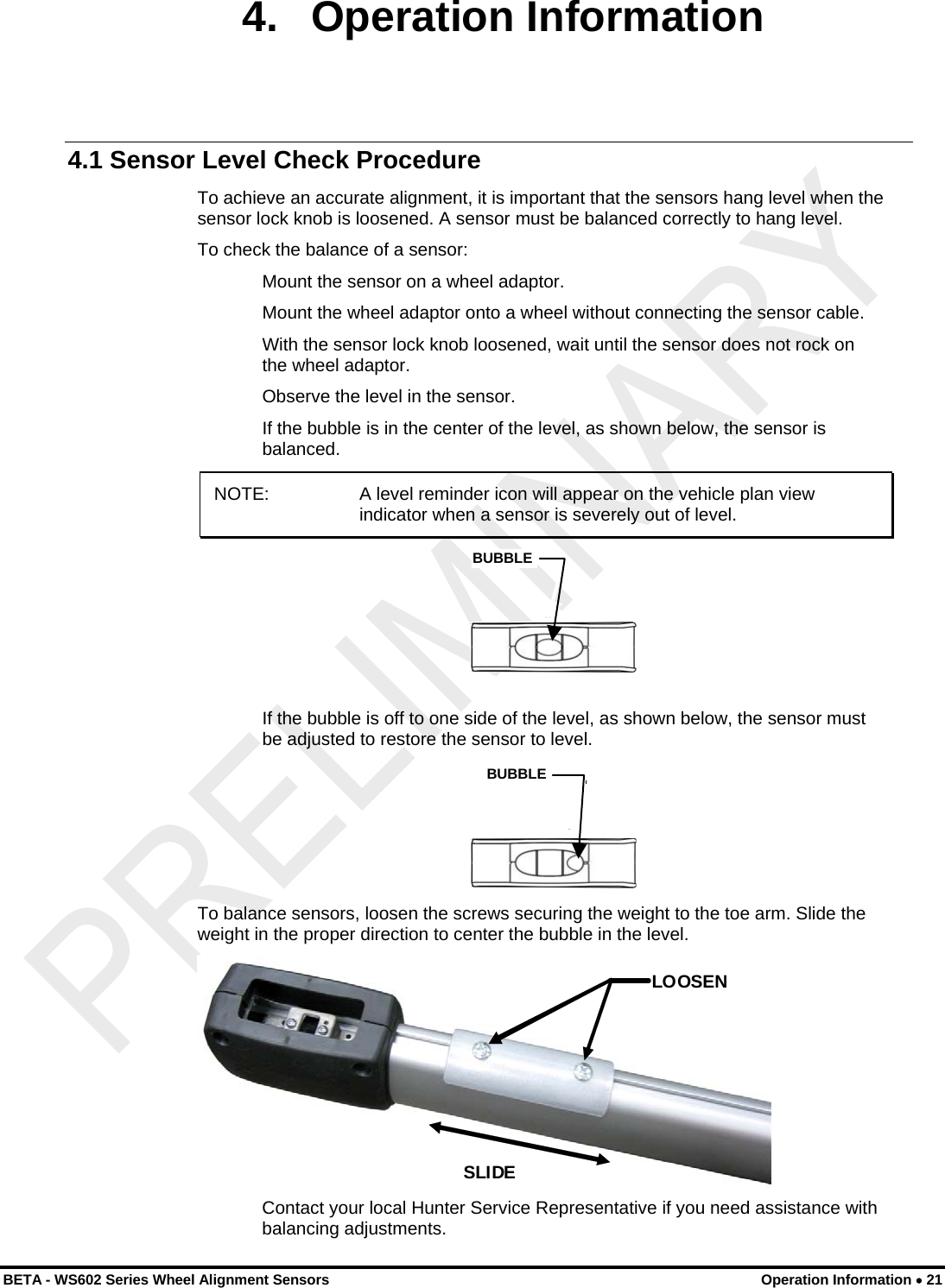 4. Operation Information 4.1 Sensor Level Check Procedure To achieve an accurate alignment, it is important that the sensors hang level when the sensor lock knob is loosened. A sensor must be balanced correctly to hang level. To check the balance of a sensor: Mount the sensor on a wheel adaptor. Mount the wheel adaptor onto a wheel without connecting the sensor cable. With the sensor lock knob loosened, wait until the sensor does not rock on the wheel adaptor. Observe the level in the sensor. If the bubble is in the center of the level, as shown below, the sensor is balanced. NOTE:   A level reminder icon will appear on the vehicle plan view indicator when a sensor is severely out of level.  BUBBLE If the bubble is off to one side of the level, as shown below, the sensor must be adjusted to restore the sensor to level.   BUBBLE To balance sensors, loosen the screws securing the weight to the toe arm. Slide the weight in the proper direction to center the bubble in the level.  LOOSEN SLIDE  Contact your local Hunter Service Representative if you need assistance with balancing adjustments. BETA - WS602 Series Wheel Alignment Sensors  Operation Information • 21 