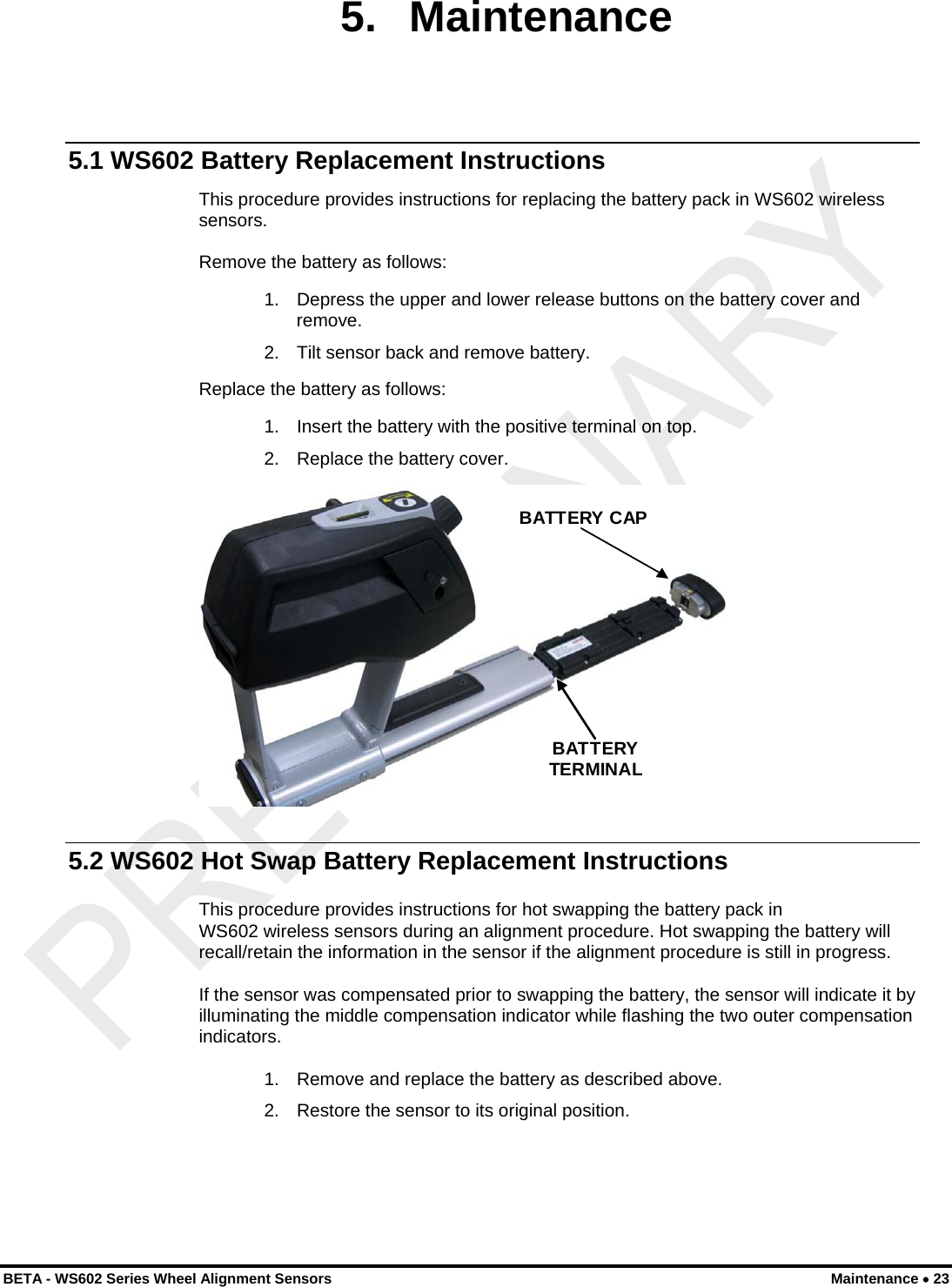  BETA - WS602 Series Wheel Alignment Sensors  Maintenance • 23 5. Maintenance 5.1 WS602 Battery Replacement Instructions This procedure provides instructions for replacing the battery pack in WS602 wireless sensors.  Remove the battery as follows: 1.  Depress the upper and lower release buttons on the battery cover and remove. 2.  Tilt sensor back and remove battery. Replace the battery as follows: 1.  Insert the battery with the positive terminal on top. 2.  Replace the battery cover.  BATTERY CAPBATTERY TERMINAL  5.2 WS602 Hot Swap Battery Replacement Instructions This procedure provides instructions for hot swapping the battery pack in  WS602 wireless sensors during an alignment procedure. Hot swapping the battery will recall/retain the information in the sensor if the alignment procedure is still in progress. If the sensor was compensated prior to swapping the battery, the sensor will indicate it by illuminating the middle compensation indicator while flashing the two outer compensation indicators. 1.  Remove and replace the battery as described above. 2.  Restore the sensor to its original position.  