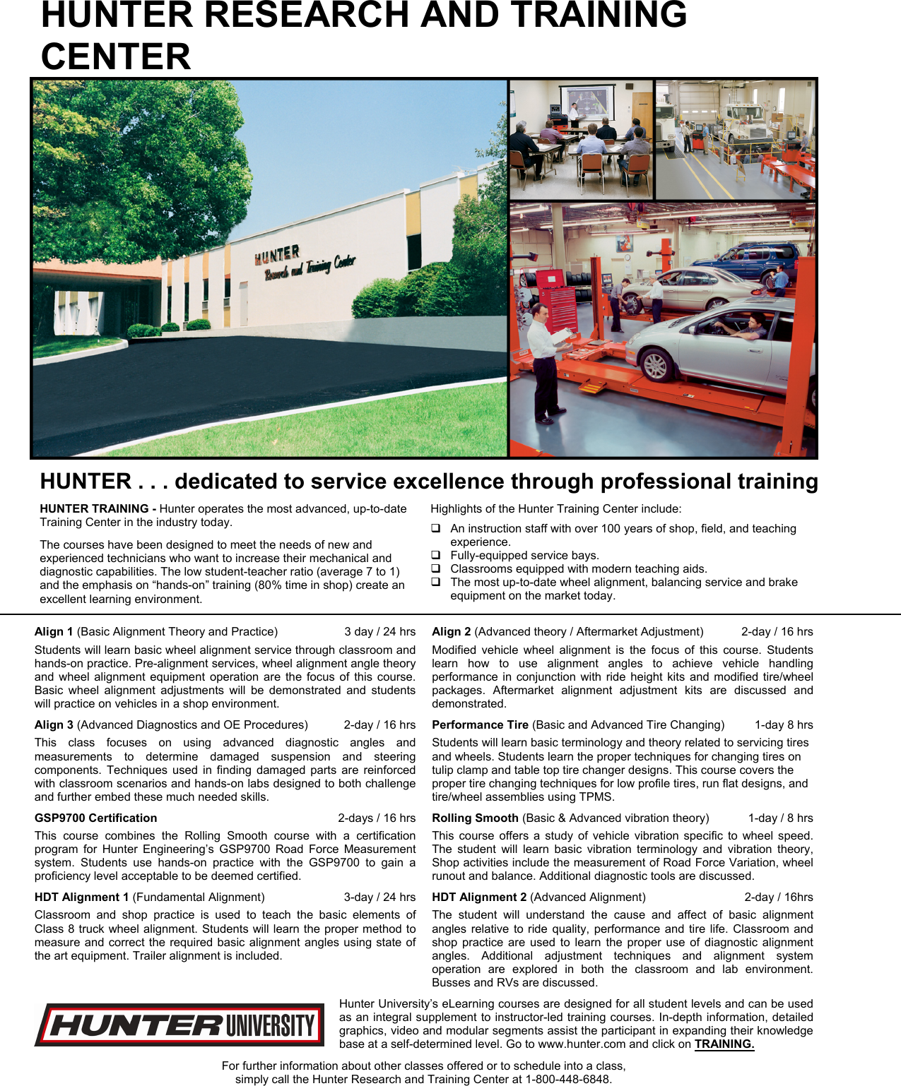 HUNTER RESEARCH AND TRAINING CENTER  HUNTER . . . dedicated to service excellence through professional training HUNTER TRAINING - Hunter operates the most advanced, up-to-date Training Center in the industry today. The courses have been designed to meet the needs of new and experienced technicians who want to increase their mechanical and diagnostic capabilities. The low student-teacher ratio (average 7 to 1) and the emphasis on “hands-on” training (80% time in shop) create an excellent learning environment.  Highlights of the Hunter Training Center include:   An instruction staff with over 100 years of shop, field, and teaching experience.   Fully-equipped service bays.   Classrooms equipped with modern teaching aids.   The most up-to-date wheel alignment, balancing service and brake equipment on the market today.Align 1 (Basic Alignment Theory and Practice)   3 day / 24 hrs Students will learn basic wheel alignment service through classroom and hands-on practice. Pre-alignment services, wheel alignment angle theory and wheel alignment equipment operation are the focus of this course. Basic wheel alignment adjustments will be demonstrated and students will practice on vehicles in a shop environment. Align 2 (Advanced theory / Aftermarket Adjustment)  2-day / 16 hrs Modified vehicle wheel alignment is the focus of this course. Students learn how to use alignment angles to achieve vehicle handling performance in conjunction with ride height kits and modified tire/wheel packages. Aftermarket alignment adjustment kits are discussed and demonstrated. Align 3 (Advanced Diagnostics and OE Procedures)  2-day / 16 hrs This class focuses on using advanced diagnostic angles and measurements to determine damaged suspension and steering components. Techniques used in finding damaged parts are reinforced with classroom scenarios and hands-on labs designed to both challenge and further embed these much needed skills. Performance Tire (Basic and Advanced Tire Changing)  1-day 8 hrs Students will learn basic terminology and theory related to servicing tires and wheels. Students learn the proper techniques for changing tires on tulip clamp and table top tire changer designs. This course covers the proper tire changing techniques for low profile tires, run flat designs, and tire/wheel assemblies using TPMS. GSP9700 Certification  2-days / 16 hrs This course combines the Rolling Smooth course with a certification program for Hunter Engineering’s GSP9700 Road Force Measurement system. Students use hands-on practice with the GSP9700 to gain a proficiency level acceptable to be deemed certified. Rolling Smooth (Basic &amp; Advanced vibration theory)  1-day / 8 hrs This course offers a study of vehicle vibration specific to wheel speed. The student will learn basic vibration terminology and vibration theory, Shop activities include the measurement of Road Force Variation, wheel runout and balance. Additional diagnostic tools are discussed. HDT Alignment 1 (Fundamental Alignment)  3-day / 24 hrs Classroom and shop practice is used to teach the basic elements of Class 8 truck wheel alignment. Students will learn the proper method to measure and correct the required basic alignment angles using state of the art equipment. Trailer alignment is included. HDT Alignment 2 (Advanced Alignment)  2-day / 16hrs The student will understand the cause and affect of basic alignment angles relative to ride quality, performance and tire life. Classroom and shop practice are used to learn the proper use of diagnostic alignment angles. Additional adjustment techniques and alignment system operation are explored in both the classroom and lab environment. Busses and RVs are discussed.  Hunter University’s eLearning courses are designed for all student levels and can be used as an integral supplement to instructor-led training courses. In-depth information, detailed graphics, video and modular segments assist the participant in expanding their knowledge base at a self-determined level. Go to www.hunter.com and click on TRAINING.  For further information about other classes offered or to schedule into a class, simply call the Hunter Research and Training Center at 1-800-448-6848. 