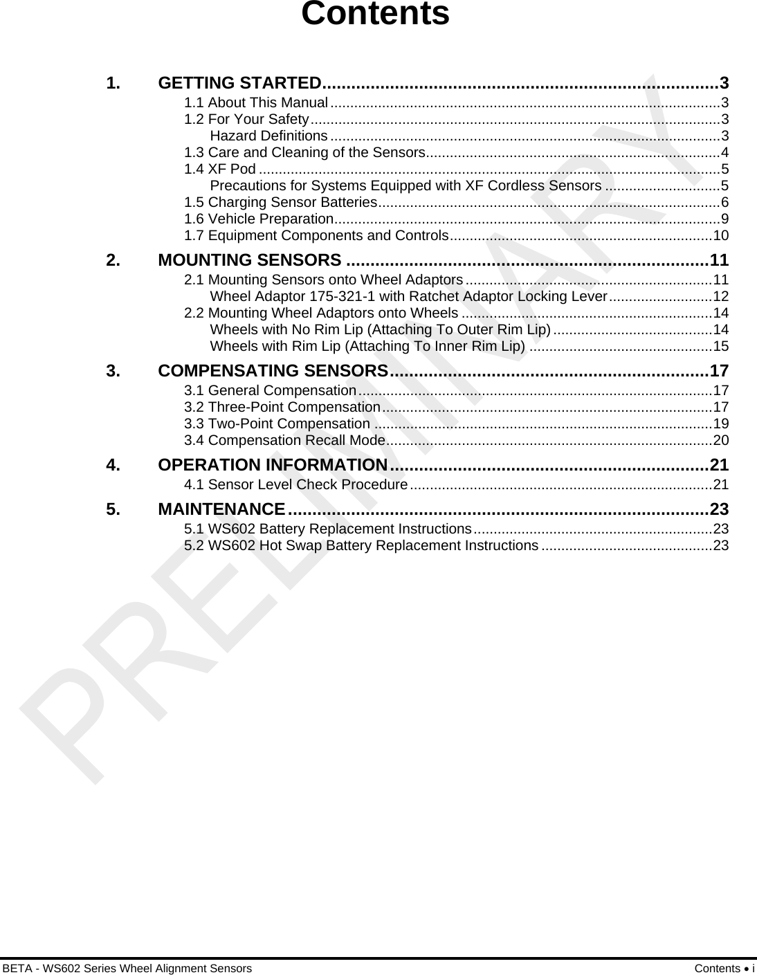  BETA - WS602 Series Wheel Alignment Sensors Contents • i Contents 1. GETTING STARTED..................................................................................3 1.1 About This Manual..................................................................................................3 1.2 For Your Safety.......................................................................................................3 Hazard Definitions ..................................................................................................3 1.3 Care and Cleaning of the Sensors..........................................................................4 1.4 XF Pod ....................................................................................................................5 Precautions for Systems Equipped with XF Cordless Sensors .............................5 1.5 Charging Sensor Batteries......................................................................................6 1.6 Vehicle Preparation.................................................................................................9 1.7 Equipment Components and Controls..................................................................10 2. MOUNTING SENSORS ...........................................................................11 2.1 Mounting Sensors onto Wheel Adaptors ..............................................................11 Wheel Adaptor 175-321-1 with Ratchet Adaptor Locking Lever..........................12 2.2 Mounting Wheel Adaptors onto Wheels ...............................................................14 Wheels with No Rim Lip (Attaching To Outer Rim Lip) ........................................14 Wheels with Rim Lip (Attaching To Inner Rim Lip) ..............................................15 3. COMPENSATING SENSORS..................................................................17 3.1 General Compensation.........................................................................................17 3.2 Three-Point Compensation...................................................................................17 3.3 Two-Point Compensation .....................................................................................19 3.4 Compensation Recall Mode..................................................................................20 4. OPERATION INFORMATION..................................................................21 4.1 Sensor Level Check Procedure............................................................................21 5. MAINTENANCE.......................................................................................23 5.1 WS602 Battery Replacement Instructions............................................................23 5.2 WS602 Hot Swap Battery Replacement Instructions ...........................................23 