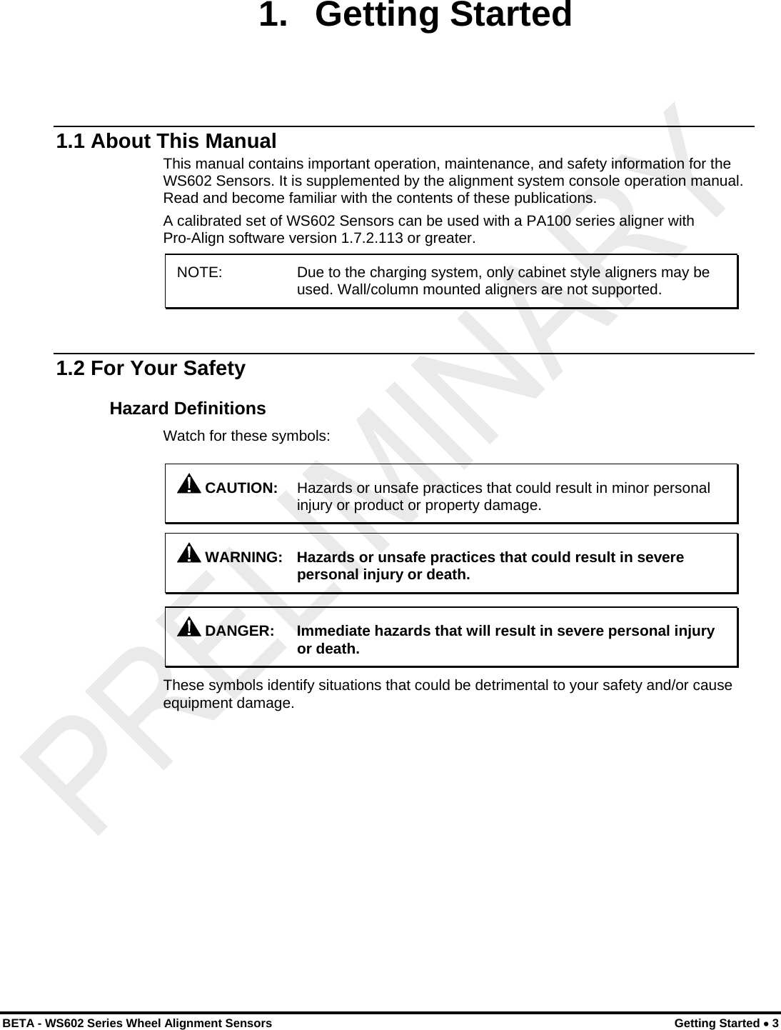  1. Getting Started 1.1 About This Manual This manual contains important operation, maintenance, and safety information for the WS602 Sensors. It is supplemented by the alignment system console operation manual. Read and become familiar with the contents of these publications. A calibrated set of WS602 Sensors can be used with a PA100 series aligner with Pro-Align software version 1.7.2.113 or greater. NOTE:    Due to the charging system, only cabinet style aligners may be used. Wall/column mounted aligners are not supported.  1.2 For Your Safety Hazard Definitions Watch for these symbols:  CAUTION:  Hazards or unsafe practices that could result in minor personal injury or product or property damage.   WARNING:  Hazards or unsafe practices that could result in severe personal injury or death.   DANGER:  Immediate hazards that will result in severe personal injury or death. These symbols identify situations that could be detrimental to your safety and/or cause equipment damage. BETA - WS602 Series Wheel Alignment Sensors  Getting Started • 3 