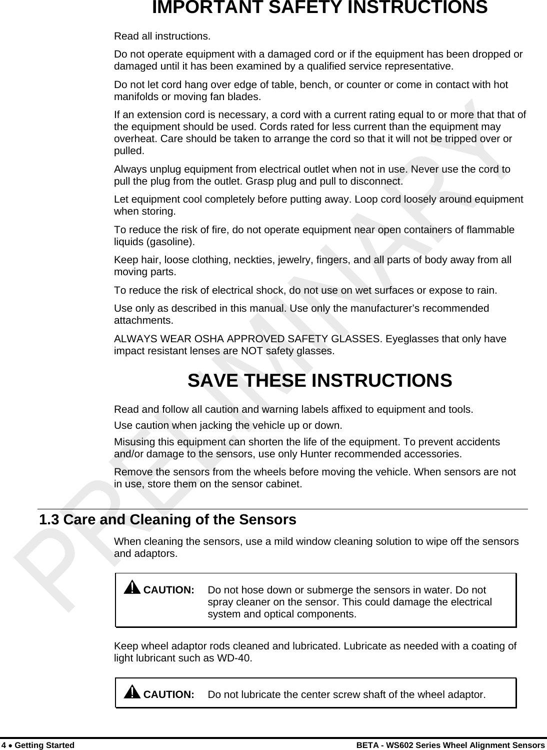  IMPORTANT SAFETY INSTRUCTIONS Read all instructions. Do not operate equipment with a damaged cord or if the equipment has been dropped or damaged until it has been examined by a qualified service representative. Do not let cord hang over edge of table, bench, or counter or come in contact with hot manifolds or moving fan blades. If an extension cord is necessary, a cord with a current rating equal to or more that that of the equipment should be used. Cords rated for less current than the equipment may overheat. Care should be taken to arrange the cord so that it will not be tripped over or pulled. Always unplug equipment from electrical outlet when not in use. Never use the cord to pull the plug from the outlet. Grasp plug and pull to disconnect. Let equipment cool completely before putting away. Loop cord loosely around equipment when storing. To reduce the risk of fire, do not operate equipment near open containers of flammable liquids (gasoline). Keep hair, loose clothing, neckties, jewelry, fingers, and all parts of body away from all moving parts. To reduce the risk of electrical shock, do not use on wet surfaces or expose to rain. Use only as described in this manual. Use only the manufacturer’s recommended attachments. ALWAYS WEAR OSHA APPROVED SAFETY GLASSES. Eyeglasses that only have impact resistant lenses are NOT safety glasses. SAVE THESE INSTRUCTIONS Read and follow all caution and warning labels affixed to equipment and tools. Use caution when jacking the vehicle up or down. Misusing this equipment can shorten the life of the equipment. To prevent accidents and/or damage to the sensors, use only Hunter recommended accessories. Remove the sensors from the wheels before moving the vehicle. When sensors are not in use, store them on the sensor cabinet. 1.3 Care and Cleaning of the Sensors When cleaning the sensors, use a mild window cleaning solution to wipe off the sensors and adaptors.  CAUTION:  Do not hose down or submerge the sensors in water. Do not spray cleaner on the sensor. This could damage the electrical system and optical components. Keep wheel adaptor rods cleaned and lubricated. Lubricate as needed with a coating of light lubricant such as WD-40.  CAUTION:  Do not lubricate the center screw shaft of the wheel adaptor. 4 • Getting Started    BETA - WS602 Series Wheel Alignment Sensors 