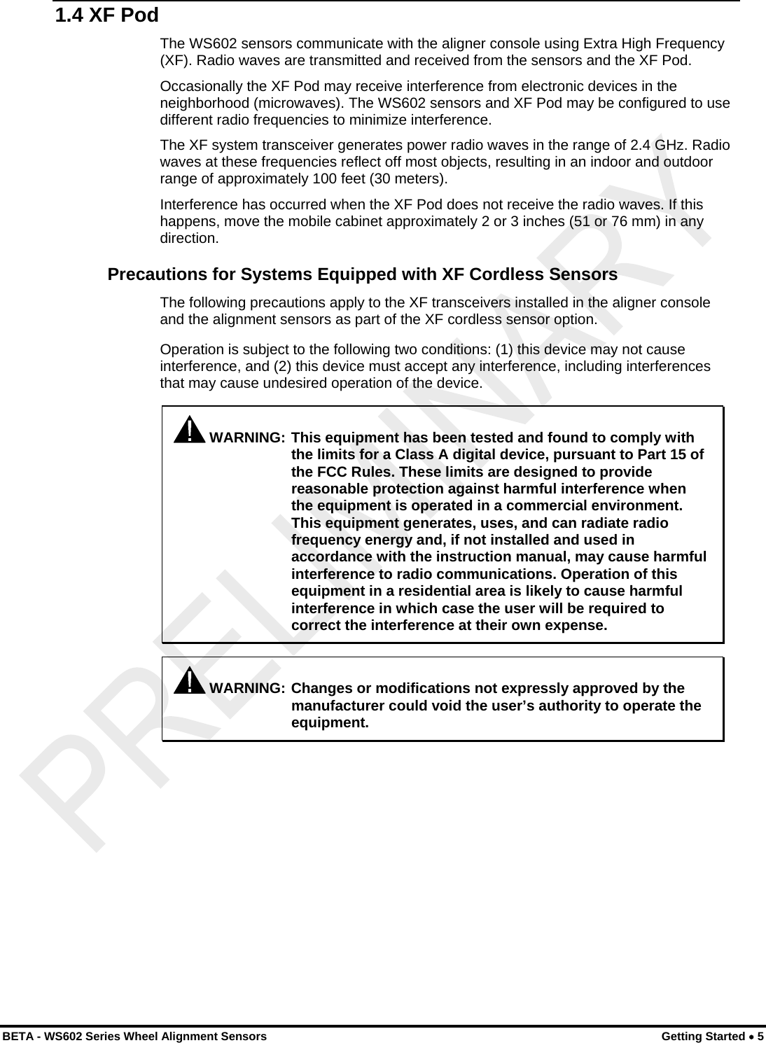  1.4 XF Pod The WS602 sensors communicate with the aligner console using Extra High Frequency (XF). Radio waves are transmitted and received from the sensors and the XF Pod. Occasionally the XF Pod may receive interference from electronic devices in the neighborhood (microwaves). The WS602 sensors and XF Pod may be configured to use different radio frequencies to minimize interference. The XF system transceiver generates power radio waves in the range of 2.4 GHz. Radio waves at these frequencies reflect off most objects, resulting in an indoor and outdoor range of approximately 100 feet (30 meters). Interference has occurred when the XF Pod does not receive the radio waves. If this happens, move the mobile cabinet approximately 2 or 3 inches (51 or 76 mm) in any direction. Precautions for Systems Equipped with XF Cordless Sensors The following precautions apply to the XF transceivers installed in the aligner console and the alignment sensors as part of the XF cordless sensor option. Operation is subject to the following two conditions: (1) this device may not cause interference, and (2) this device must accept any interference, including interferences that may cause undesired operation of the device.  WARNING: This equipment has been tested and found to comply with the limits for a Class A digital device, pursuant to Part 15 of the FCC Rules. These limits are designed to provide reasonable protection against harmful interference when the equipment is operated in a commercial environment. This equipment generates, uses, and can radiate radio frequency energy and, if not installed and used in accordance with the instruction manual, may cause harmful interference to radio communications. Operation of this equipment in a residential area is likely to cause harmful interference in which case the user will be required to correct the interference at their own expense.   WARNING: Changes or modifications not expressly approved by the manufacturer could void the user’s authority to operate the equipment. BETA - WS602 Series Wheel Alignment Sensors  Getting Started • 5 