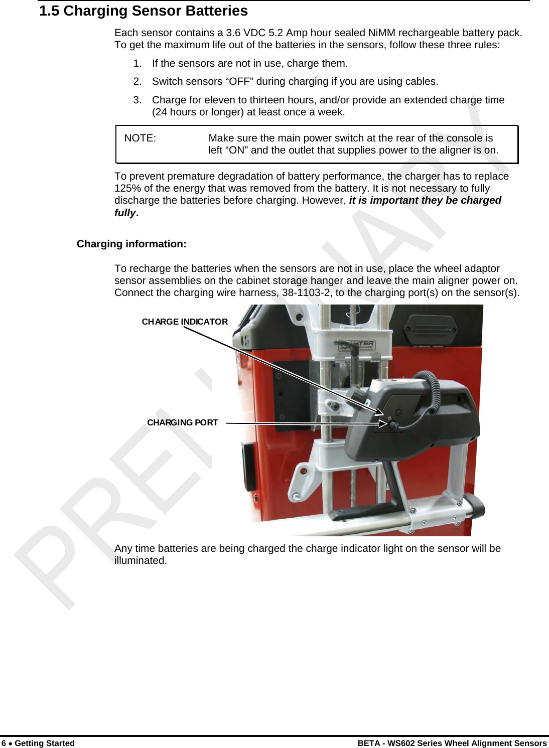  1.5 Charging Sensor Batteries Each sensor contains a 3.6 VDC 5.2 Amp hour sealed NiMM rechargeable battery pack. To get the maximum life out of the batteries in the sensors, follow these three rules: 1.   If the sensors are not in use, charge them. 2.   Switch sensors “OFF” during charging if you are using cables. 3.   Charge for eleven to thirteen hours, and/or provide an extended charge time (24 hours or longer) at least once a week. NOTE:    Make sure the main power switch at the rear of the console is left “ON” and the outlet that supplies power to the aligner is on.  To prevent premature degradation of battery performance, the charger has to replace 125% of the energy that was removed from the battery. It is not necessary to fully discharge the batteries before charging. However, it is important they be charged fully. Charging information: To recharge the batteries when the sensors are not in use, place the wheel adaptor sensor assemblies on the cabinet storage hanger and leave the main aligner power on. Connect the charging wire harness, 38-1103-2, to the charging port(s) on the sensor(s).  CHARGE INDICATORCHARGING PORT  Any time batteries are being charged the charge indicator light on the sensor will be illuminated. 6 • Getting Started    BETA - WS602 Series Wheel Alignment Sensors 