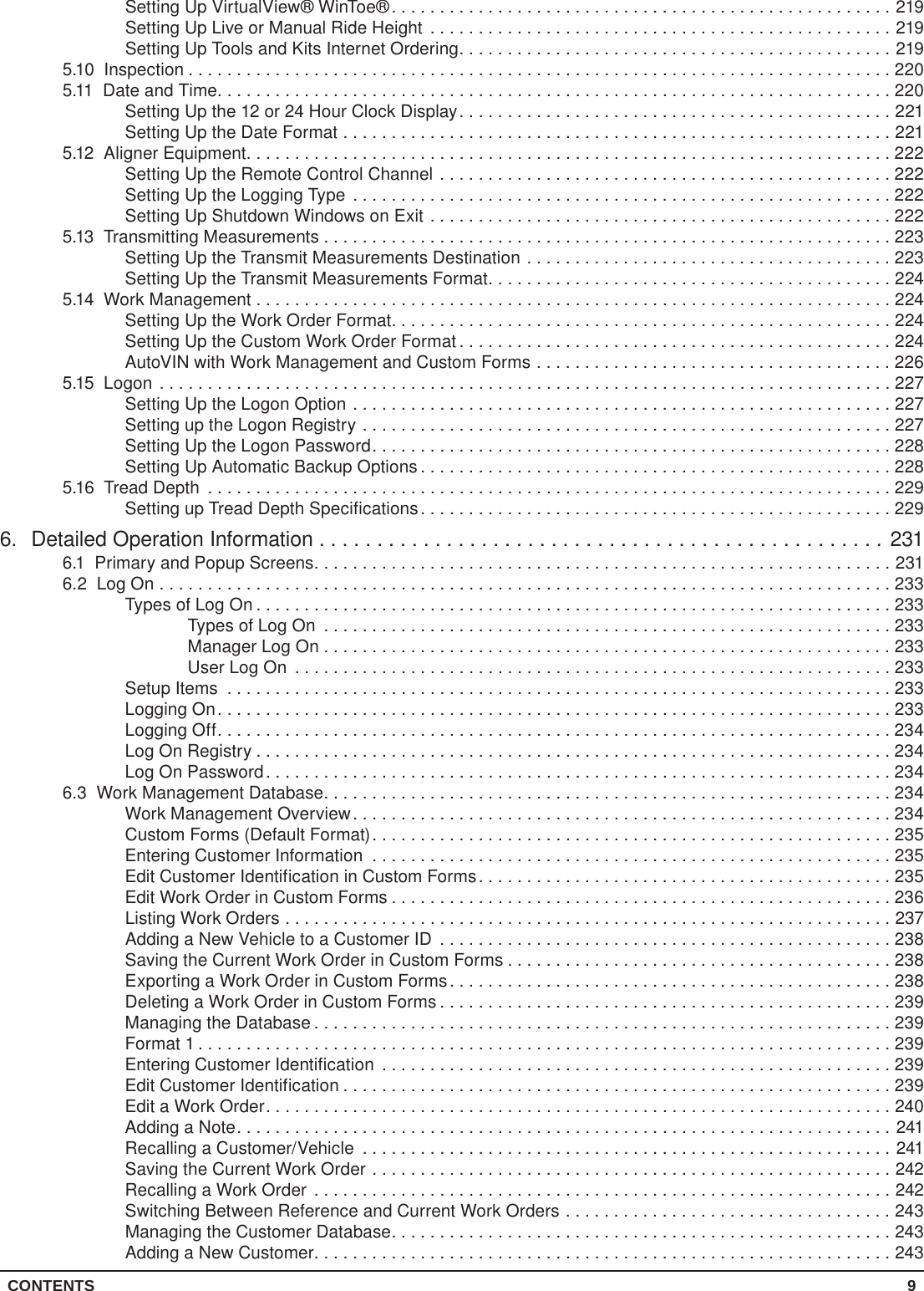 CONTENTS 9Setting Up VirtualView® WinToe®....................................................219Setting Up Live or Manual Ride Height ................................................219Setting Up Tools and Kits Internet Ordering.............................................2195.10 Inspection .........................................................................2205.11  Date and Time......................................................................220Setting Up the 12 or 24 Hour Clock Display.............................................221Setting Up the Date Format .........................................................2215.12  Aligner Equipment...................................................................222Setting Up the Remote Control Channel ...............................................222Setting Up the Logging Type ........................................................222Setting Up Shutdown Windows on Exit ................................................2225.13  Transmitting Measurements ...........................................................223Setting Up the Transmit Measurements Destination ......................................223Setting Up the Transmit Measurements Format..........................................2245.14  Work Management ..................................................................224Setting Up the Work Order Format....................................................224Setting Up the Custom Work Order Format .............................................224AutoVIN with Work Management and Custom Forms .....................................2265.15 Logon ............................................................................227Setting Up the Logon Option ........................................................227Setting up the Logon Registry .......................................................227Setting Up the Logon Password......................................................228Setting Up Automatic Backup Options .................................................2285.16  Tread Depth .......................................................................229Setting up Tread Depth Specifications.................................................2296.  Detailed Operation Information .................................................2316.1  Primary and Popup Screens............................................................2316.2  Log On ............................................................................233Types of Log On ..................................................................233Types of Log On ...........................................................233Manager Log On . . . . . . . . . . . . . . . . . . . . . . . . . . . . . . . . . . . . . . . . . . . . . . . . . . . . . . . . . . . 233User Log On ..............................................................233Setup Items .....................................................................233Logging On......................................................................233Logging Off......................................................................234Log On Registry ..................................................................234Log On Password.................................................................2346.3  Work Management Database...........................................................234Work Management Overview........................................................234Custom Forms (Default Format)......................................................235Entering Customer Information ......................................................235Edit Customer Identification in Custom Forms...........................................235Edit Work Order in Custom Forms ....................................................236Listing Work Orders ...............................................................237Adding a New Vehicle to a Customer ID ...............................................238Saving the Current Work Order in Custom Forms ........................................238Exporting a Work Order in Custom Forms..............................................238Deleting a Work Order in Custom Forms ...............................................239Managing the Database ............................................................239Format 1 ........................................................................239Entering Customer Identification .....................................................239Edit Customer Identification .........................................................239Edit a Work Order.................................................................240Adding a Note....................................................................241Recalling a Customer/Vehicle .......................................................241Saving the Current Work Order ......................................................242Recalling a Work Order ............................................................242Switching Between Reference and Current Work Orders ..................................243Managing the Customer Database....................................................243Adding a New Customer............................................................243