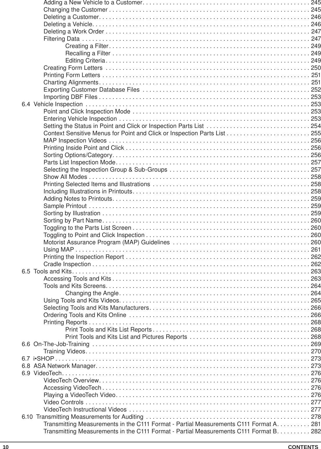 10 CONTENTSAdding a New Vehicle to a Customer..................................................245Changing the Customer . . . . . . . . . . . . . . . . . . . . . . . . . . . . . . . . . . . . . . . . . . . . . . . . . . . . . . . . . . . . 245Deleting a Customer...............................................................246Deleting a Vehicle.................................................................246Deleting a Work Order .............................................................247Filtering Data ....................................................................247Creating a Filter............................................................249Recalling a Filter ...........................................................249Editing Criteria.............................................................249Creating Form Letters .............................................................250Printing Form Letters ..............................................................251Charting Alignments...............................................................251Exporting Customer Database Files ..................................................252Importing DBF Files . . . . . . . . . . . . . . . . . . . . . . . . . . . . . . . . . . . . . . . . . . . . . . . . . . . . . . . . . . . . . . . 2536.4  Vehicle Inspection ...................................................................253Point and Click Inspection Mode .....................................................253Entering Vehicle Inspection .........................................................253Setting the Status in Point and Click or Inspection Parts List ...............................254Context Sensitive Menus for Point and Click or Inspection Parts List . . . . . . . . . . . . . . . . . . . . . . . . . 255MAP Inspection Videos ............................................................256Printing Inside Point and Click .......................................................256Sorting Options/Category...........................................................256Parts List Inspection Mode..........................................................257Selecting the Inspection Group &amp; Sub-Groups ..........................................257Show All Modes ..................................................................258Printing Selected Items and Illustrations ...............................................258Including Illustrations in Printouts.....................................................258Adding Notes to Printouts...........................................................259Sample Printout ..................................................................259Sorting by Illustration ..............................................................259Sorting by Part Name..............................................................260Toggling to the Parts List Screen .....................................................260Toggling to Point and Click Inspection .................................................260Motorist Assurance Program (MAP) Guidelines .........................................260Using MAP ......................................................................261Printing the Inspection Report .......................................................262Cradle Inspection .................................................................2626.5  Tools and Kits.......................................................................263Accessing Tools and Kits ...........................................................263Tools and Kits Screens.............................................................264Changing the Angle.........................................................264Using Tools and Kits Videos.........................................................265Selecting Tools and Kits Manufacturers................................................266Ordering Tools and Kits Online ......................................................266Printing Reports ..................................................................268Print Tools and Kits List Reports ...............................................268Print Tools and Kits List and Pictures Reports ....................................2686.6 On-The-Job-Training .................................................................269Training Videos...................................................................2706.7  i•SHOP ............................................................................2736.8  ASA Network Manager................................................................2736.9 VideoTech..........................................................................276VideoTech Overview...............................................................276Accessing VideoTech ..............................................................276Playing a VideoTech Video..........................................................276Video Controls ...................................................................277VideoTech Instructional Videos ......................................................2776.10  Transmitting Measurements for Auditing .................................................278Transmitting Measurements in the C111 Format - Partial Measurements C111 Format A..........281Transmitting Measurements in the C111 Format - Partial Measurements C111 Format B..........282