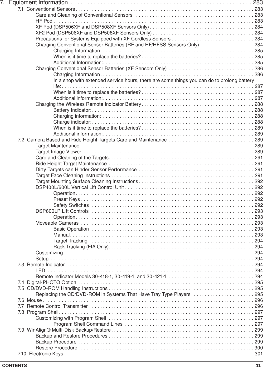 CONTENTS 117.  Equipment Information .......................................................2837.1  Conventional Sensors.................................................................283Care and Cleaning of Conventional Sensors ............................................283HF Pod .........................................................................283XF Pod (DSP506XF and DSP508XF Sensors Only) ......................................284XF2 Pod (DSP506XF and DSP508XF Sensors Only) .....................................284Precautions for Systems Equipped with XF Cordless Sensors . . . . . . . . . . . . . . . . . . . . . . . . . . . . . . 284Charging Conventional Sensor Batteries (RF and HF/HFSS Sensors Only)....................284Charging Information........................................................285When is it time to replace the batteries? .........................................285Additional Information:.......................................................285Charging Conventional Sensor Batteries (XF Sensors Only) ...............................286Charging Information........................................................286In a shop with extended service hours, there are some things you can do to prolong battery life: ......................................................................287When is it time to replace the batteries? .........................................287Additional information:.......................................................287Charging the Wireless Remote Indicator Battery.........................................288Battery Indicator: ...........................................................288Charging information: .......................................................288Charge indicator: ...........................................................288When is it time to replace the batteries? .........................................289Additional information:.......................................................2897.2  Camera Based and Ride Height Targets Care and Maintenance ...............................289Target Maintenance ...............................................................289Target Image Viewer ..............................................................289Care and Cleaning of the Targets.....................................................291Ride Height Target Maintenance .....................................................291Dirty Targets can Hinder Sensor Performance ..........................................291Target Face Cleaning Instructions ....................................................291Target Mounting Surface Cleaning Instructions ..........................................292DSP400L/600L Vertical Lift Control Unit . . . . . . . . . . . . . . . . . . . . . . . . . . . . . . . . . . . . . . . . . . . . . . . 292Operation.................................................................292Preset Keys ...............................................................292Safety Switches............................................................292DSP600LP Lift Controls ............................................................293Operation.................................................................293Moveable Cameras ...............................................................293Basic Operation............................................................293Manual...................................................................293Target Tracking ............................................................294Rack Tracking (FIA Only).....................................................294Customizing .....................................................................294Setup ..........................................................................2947.3  Remote Indicator ....................................................................294LED............................................................................294Remote Indicator Models 30-418-1, 30-419-1, and 30-421-1 ...............................2947.4  Digital-PHOTO Option ................................................................2957.5  CD/DVD-ROM Handling Instructions .....................................................295Replacing the CD/DVD-ROM in Systems That Have Tray Type Players .......................2957.6 Mouse.............................................................................2967.7  Remote Control Transmitter ............................................................2967.8  Program Shell.......................................................................297Customizing with Program Shell .....................................................297Program Shell Command Lines ...............................................2977.9  WinAlign® Multi-Disk Backup/Restore....................................................299Backup and Restore Procedures .....................................................299Backup Procedure ................................................................299Restore Procedure ................................................................3007.10  Electronic Keys .....................................................................301