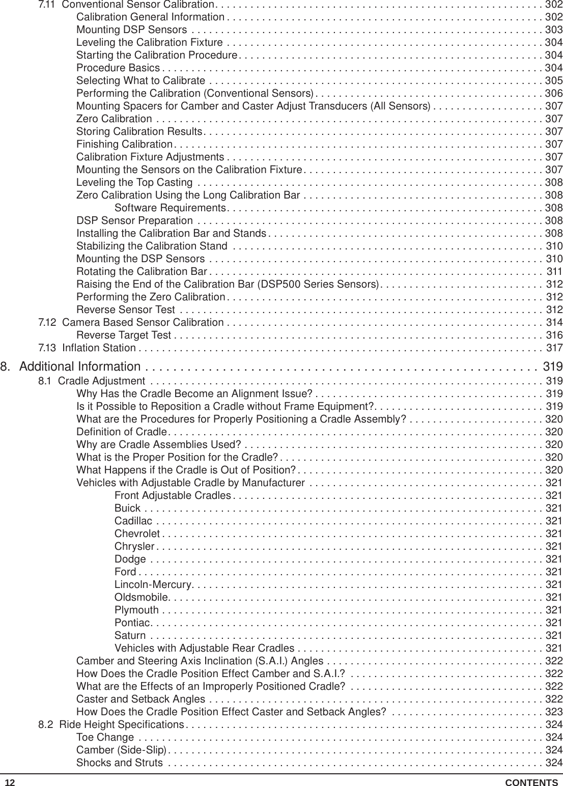 12 CONTENTS7.11  Conventional Sensor Calibration........................................................302Calibration General Information ......................................................302Mounting DSP Sensors ............................................................303Leveling the Calibration Fixture ......................................................304Starting the Calibration Procedure....................................................304Procedure Basics .................................................................304Selecting What to Calibrate .........................................................305Performing the Calibration (Conventional Sensors).......................................306Mounting Spacers for Camber and Caster Adjust Transducers (All Sensors) ...................307Zero Calibration ..................................................................307Storing Calibration Results..........................................................307Finishing Calibration...............................................................307Calibration Fixture Adjustments ......................................................307Mounting the Sensors on the Calibration Fixture.........................................307Leveling the Top Casting ...........................................................308Zero Calibration Using the Long Calibration Bar .........................................308Software Requirements......................................................308DSP Sensor Preparation ...........................................................308Installing the Calibration Bar and Stands ...............................................308Stabilizing the Calibration Stand .....................................................310Mounting the DSP Sensors .........................................................310Rotating the Calibration Bar ......................................................... 311Raising the End of the Calibration Bar (DSP500 Series Sensors)............................312Performing the Zero Calibration......................................................312Reverse Sensor Test ..............................................................3127.12  Camera Based Sensor Calibration ......................................................314Reverse Target Test ...............................................................3167.13  Inflation Station .....................................................................3178.  Additional Information ........................................................3198.1  Cradle Adjustment ...................................................................319Why Has the Cradle Become an Alignment Issue? .......................................319Is it Possible to Reposition a Cradle without Frame Equipment?.............................319What are the Procedures for Properly Positioning a Cradle Assembly? .......................320Definition of Cradle................................................................320Why are Cradle Assemblies Used? ...................................................320What is the Proper Position for the Cradle? .............................................320What Happens if the Cradle is Out of Position?..........................................320Vehicles with Adjustable Cradle by Manufacturer ........................................321Front Adjustable Cradles.....................................................321Buick ....................................................................321Cadillac ..................................................................321Chevrolet .................................................................321Chrysler ..................................................................321Dodge ...................................................................321Ford .....................................................................321Lincoln-Mercury............................................................321Oldsmobile................................................................321Plymouth .................................................................321Pontiac...................................................................321Saturn ...................................................................321Vehicles with Adjustable Rear Cradles ..........................................321Camber and Steering Axis Inclination (S.A.I.) Angles .....................................322How Does the Cradle Position Effect Camber and S.A.I.? .................................322What are the Effects of an Improperly Positioned Cradle? .................................322Caster and Setback Angles .........................................................322How Does the Cradle Position Effect Caster and Setback Angles? ..........................3238.2  Ride Height Specifications.............................................................324Toe Change .....................................................................324Camber (Side-Slip)................................................................324Shocks and Struts ................................................................324