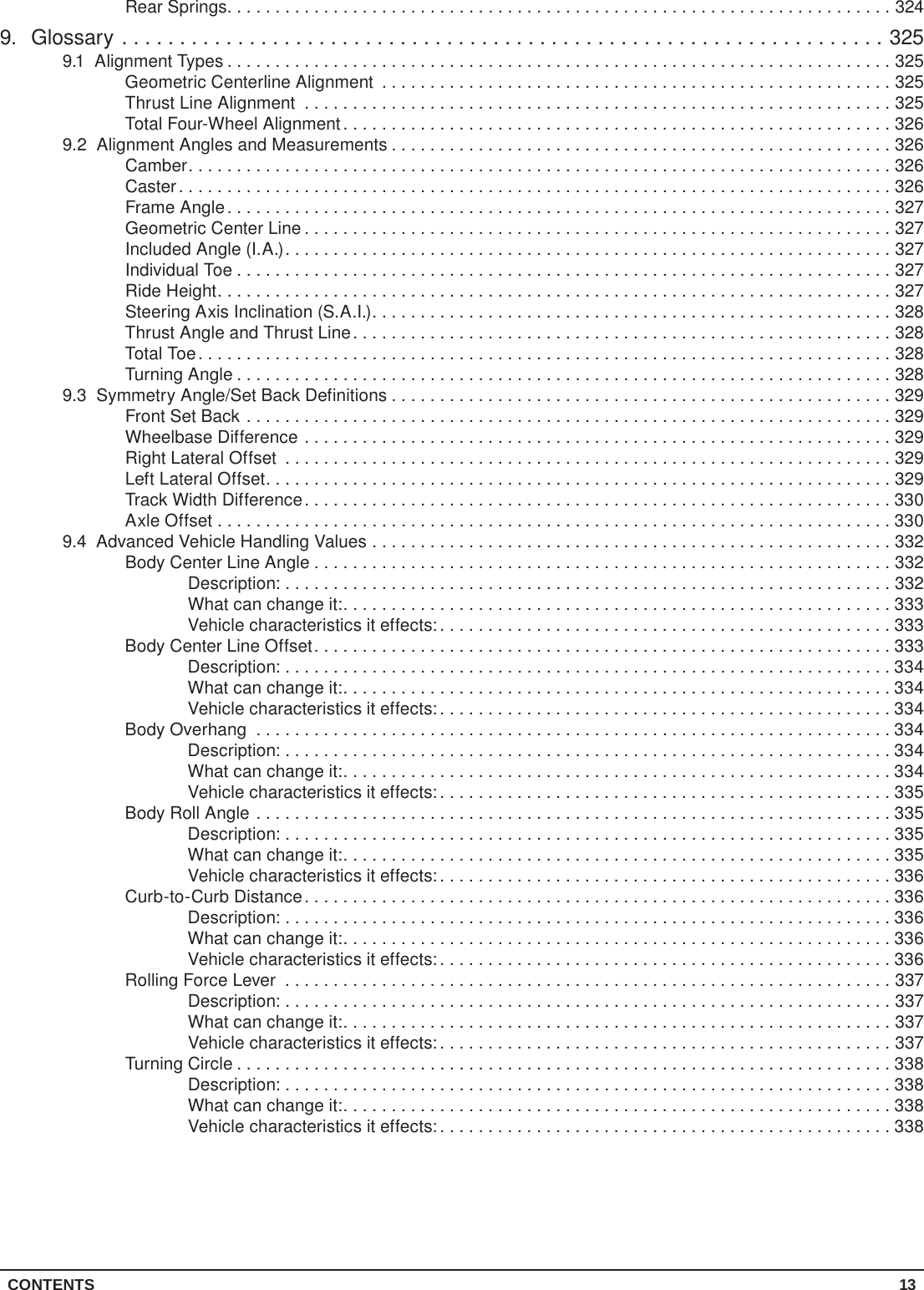 CONTENTS 13Rear Springs.....................................................................3249. Glossary ..................................................................3259.1  Alignment Types .....................................................................325Geometric Centerline Alignment .....................................................325Thrust Line Alignment .............................................................325Total Four-Wheel Alignment.........................................................3269.2  Alignment Angles and Measurements ....................................................326Camber.........................................................................326Caster..........................................................................326Frame Angle.....................................................................327Geometric Center Line .............................................................327Included Angle (I.A.)...............................................................327Individual Toe ....................................................................327Ride Height......................................................................327Steering Axis Inclination (S.A.I.)......................................................328Thrust Angle and Thrust Line........................................................328Total Toe ........................................................................328Turning Angle ....................................................................3289.3  Symmetry Angle/Set Back Definitions ....................................................329Front Set Back ...................................................................329Wheelbase Difference .............................................................329Right Lateral Offset ...............................................................329Left Lateral Offset.................................................................329Track Width Difference.............................................................330Axle Offset ......................................................................3309.4  Advanced Vehicle Handling Values ......................................................332Body Center Line Angle ............................................................332Description: ...............................................................332What can change it:.........................................................333Vehicle characteristics it effects:...............................................333Body Center Line Offset............................................................333Description: ...............................................................334What can change it:.........................................................334Vehicle characteristics it effects:...............................................334Body Overhang ..................................................................334Description: ...............................................................334What can change it:.........................................................334Vehicle characteristics it effects:...............................................335Body Roll Angle ..................................................................335Description: ...............................................................335What can change it:.........................................................335Vehicle characteristics it effects:...............................................336Curb-to-Curb Distance.............................................................336Description: ...............................................................336What can change it:.........................................................336Vehicle characteristics it effects:...............................................336Rolling Force Lever ...............................................................337Description: ...............................................................337What can change it:.........................................................337Vehicle characteristics it effects:...............................................337Turning Circle ....................................................................338Description: ...............................................................338What can change it:.........................................................338Vehicle characteristics it effects:...............................................338