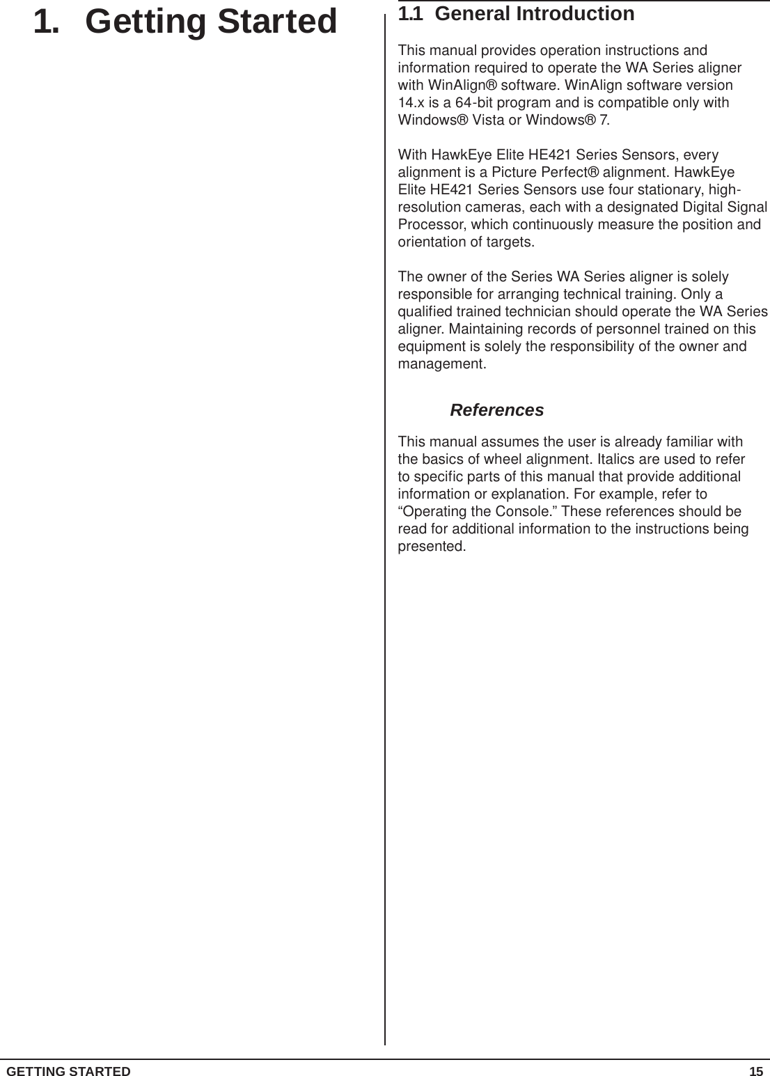GETTING STARTED 151.  Getting Started 1.1  General IntroductionThis manual provides operation instructions and information required to operate the WA Series aligner with WinAlign® software. WinAlign software version 14.x is a 64-bit program and is compatible only with Windows® Vista or Windows® 7.With HawkEye Elite HE421 Series Sensors, every alignment is a Picture Perfect® alignment. HawkEye Elite HE421 Series Sensors use four stationary, high-resolution cameras, each with a designated Digital Signal Processor, which continuously measure the position and orientation of targets.The owner of the Series WA Series aligner is solely responsible for arranging technical training. Only a qualified trained technician should operate the WA Series aligner. Maintaining records of personnel trained on this equipment is solely the responsibility of the owner and management.ReferencesThis manual assumes the user is already familiar with the basics of wheel alignment. Italics are used to refer to specific parts of this manual that provide additional information or explanation. For example, refer to “Operating the Console.” These references should be read for additional information to the instructions being presented.