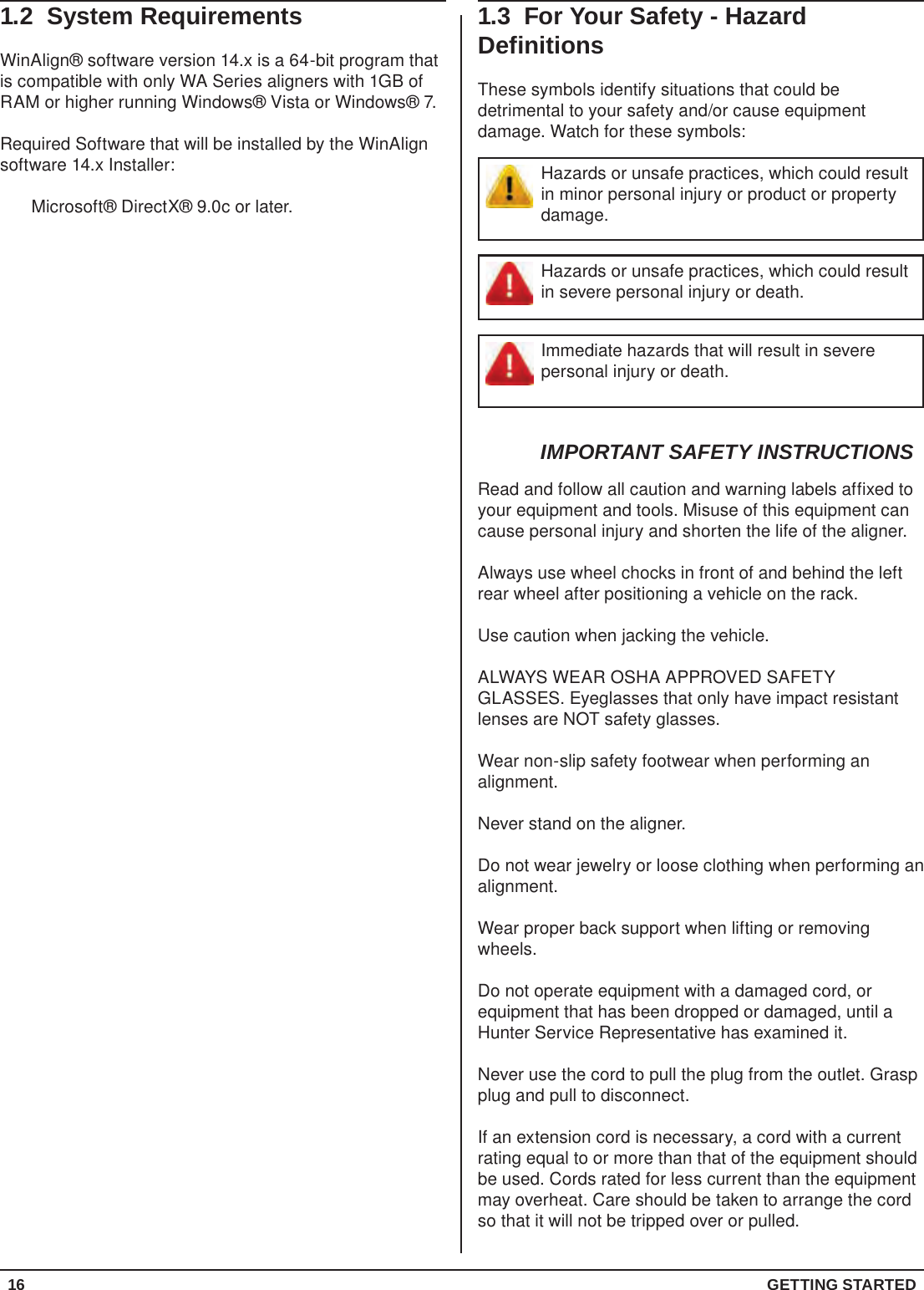 16  GETTING STARTED1.3  For Your Safety - Hazard DefinitionsThese symbols identify situations that could be detrimental to your safety and/or cause equipment damage. Watch for these symbols:Hazards or unsafe practices, which could result in minor personal injury or product or property damage.Hazards or unsafe practices, which could result in severe personal injury or death.Immediate hazards that will result in severe personal injury or death.IMPORTANT SAFETY INSTRUCTIONSRead and follow all caution and warning labels affixed to your equipment and tools. Misuse of this equipment can cause personal injury and shorten the life of the aligner.Always use wheel chocks in front of and behind the left rear wheel after positioning a vehicle on the rack.Use caution when jacking the vehicle.ALWAYS WEAR OSHA APPROVED SAFETY GLASSES. Eyeglasses that only have impact resistant lenses are NOT safety glasses.Wear non-slip safety footwear when performing an alignment.Never stand on the aligner.Do not wear jewelry or loose clothing when performing an alignment.Wear proper back support when lifting or removing wheels.Do not operate equipment with a damaged cord, or equipment that has been dropped or damaged, until a Hunter Service Representative has examined it.Never use the cord to pull the plug from the outlet. Grasp plug and pull to disconnect.If an extension cord is necessary, a cord with a current rating equal to or more than that of the equipment should be used. Cords rated for less current than the equipment may overheat. Care should be taken to arrange the cord so that it will not be tripped over or pulled.1.2  System RequirementsWinAlign® software version 14.x is a 64-bit program that is compatible with only WA Series aligners with 1GB of RAM or higher running Windows® Vista or Windows® 7.Required Software that will be installed by the WinAlign software 14.x Installer:Microsoft® DirectX® 9.0c or later.