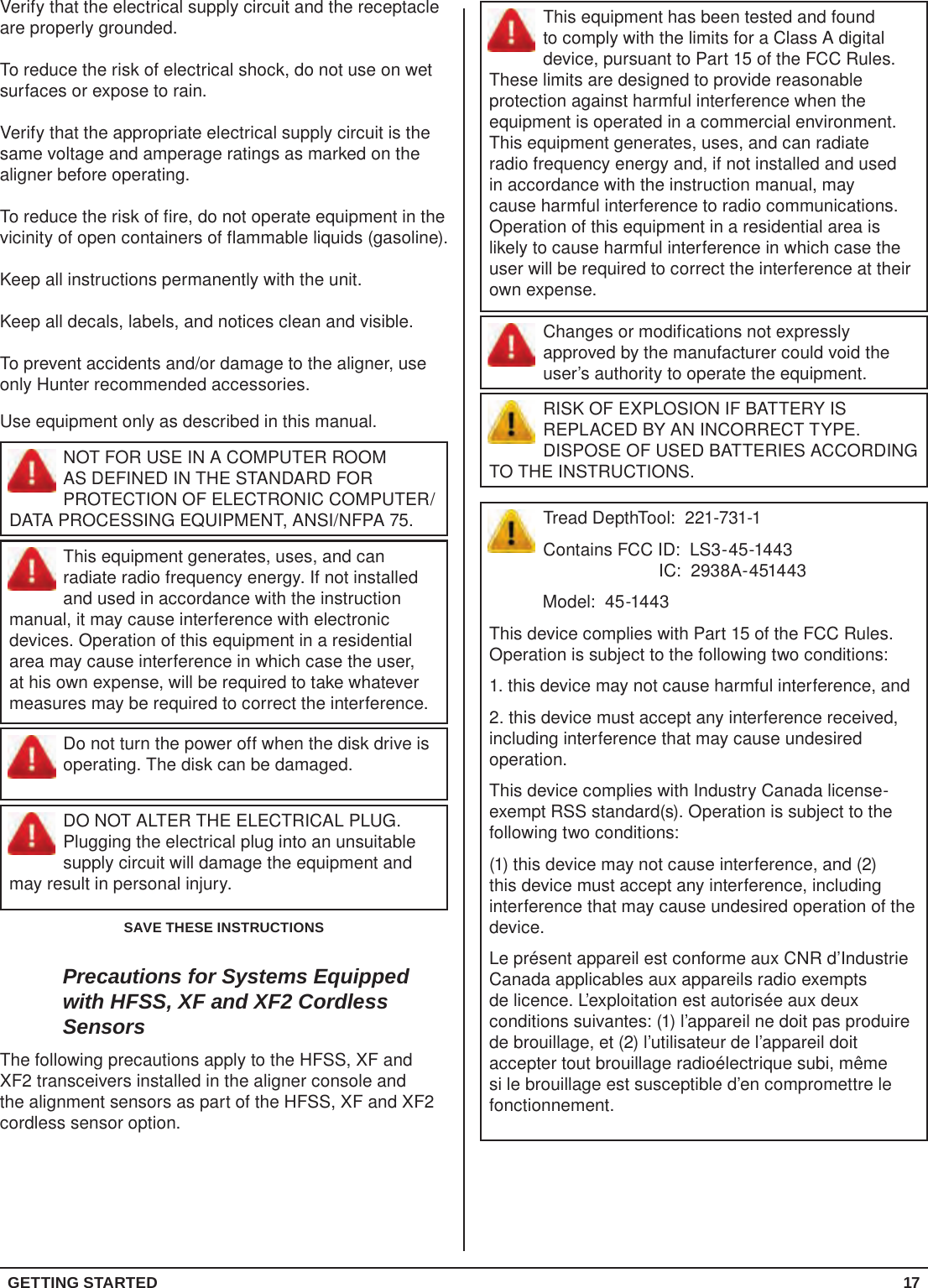 GETTING STARTED 17This equipment has been tested and found to comply with the limits for a Class A digital device, pursuant to Part 15 of the FCC Rules. These limits are designed to provide reasonable protection against harmful interference when the equipment is operated in a commercial environment. This equipment generates, uses, and can radiate radio frequency energy and, if not installed and used in accordance with the instruction manual, may cause harmful interference to radio communications. Operation of this equipment in a residential area is likely to cause harmful interference in which case the user will be required to correct the interference at their own expense.Changes or modifications not expressly approved by the manufacturer could void the user’s authority to operate the equipment.RISK OF EXPLOSION IF BATTERY IS REPLACED BY AN INCORRECT TYPE. DISPOSE OF USED BATTERIES ACCORDING TO THE INSTRUCTIONS.Tread DepthTool:  221-731-1Contains FCC ID:  LS3-45-1443                                            IC:  2938A-451443           Model:  45-1443This device complies with Part 15 of the FCC Rules.  Operation is subject to the following two conditions:1. this device may not cause harmful interference, and2. this device must accept any interference received, including interference that may cause undesired operation.This device complies with Industry Canada license-exempt RSS standard(s). Operation is subject to the following two conditions: (1) this device may not cause interference, and (2) this device must accept any interference, including interference that may cause undesired operation of the device.Le présent appareil est conforme aux CNR d’Industrie Canada applicables aux appareils radio exempts de licence. L’exploitation est autorisée aux deux conditions suivantes: (1) l’appareil ne doit pas produire de brouillage, et (2) l’utilisateur de l’appareil doit accepter tout brouillage radioélectrique subi, même si le brouillage est susceptible d’en compromettre le fonctionnement.Verify that the electrical supply circuit and the receptacle are properly grounded.To reduce the risk of electrical shock, do not use on wet surfaces or expose to rain.Verify that the appropriate electrical supply circuit is the same voltage and amperage ratings as marked on the aligner before operating.To reduce the risk of fire, do not operate equipment in the vicinity of open containers of flammable liquids (gasoline).Keep all instructions permanently with the unit.Keep all decals, labels, and notices clean and visible.To prevent accidents and/or damage to the aligner, use only Hunter recommended accessories.Use equipment only as described in this manual.NOT FOR USE IN A COMPUTER ROOM AS DEFINED IN THE STANDARD FOR PROTECTION OF ELECTRONIC COMPUTER/DATA PROCESSING EQUIPMENT, ANSI/NFPA 75.This equipment generates, uses, and can radiate radio frequency energy. If not installed and used in accordance with the instruction manual, it may cause interference with electronic devices. Operation of this equipment in a residential area may cause interference in which case the user, at his own expense, will be required to take whatever measures may be required to correct the interference.Do not turn the power off when the disk drive is operating. The disk can be damaged.DO NOT ALTER THE ELECTRICAL PLUG. Plugging the electrical plug into an unsuitable supply circuit will damage the equipment and may result in personal injury.SAVE THESE INSTRUCTIONSPrecautions for Systems Equipped with HFSS, XF and XF2 Cordless SensorsThe following precautions apply to the HFSS, XF and XF2 transceivers installed in the aligner console and the alignment sensors as part of the HFSS, XF and XF2 cordless sensor option.