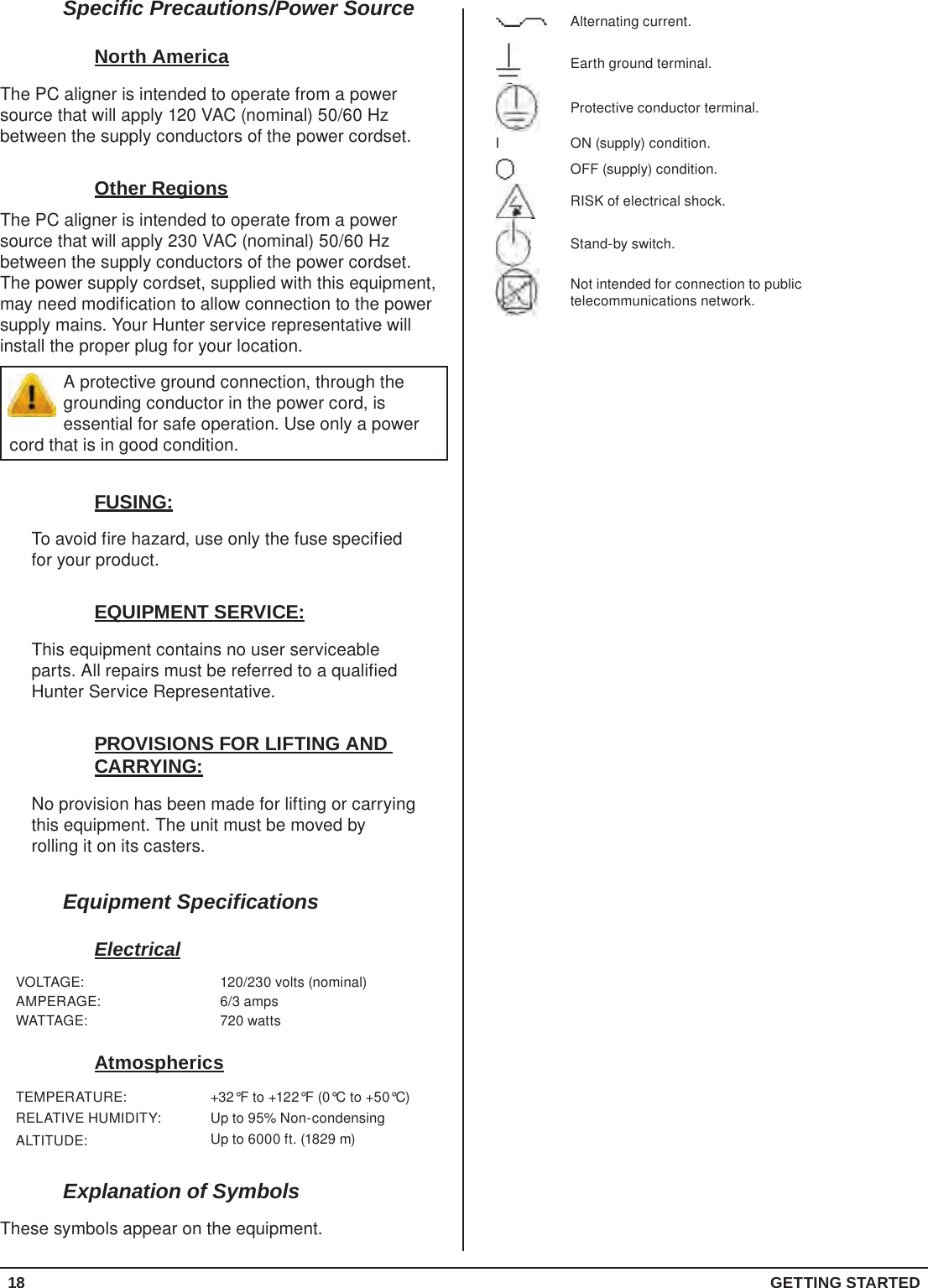 18  GETTING STARTEDAlternating current.Earth ground terminal.Protective conductor terminal.I ON (supply) condition.OFF (supply) condition.RISK of electrical shock.Stand-by switch.Not intended for connection to public telecommunications network.Specific Precautions/Power SourceNorth AmericaThe PC aligner is intended to operate from a power source that will apply 120 VAC (nominal) 50/60 Hz between the supply conductors of the power cordset.Other RegionsThe PC aligner is intended to operate from a power source that will apply 230 VAC (nominal) 50/60 Hz between the supply conductors of the power cordset. The power supply cordset, supplied with this equipment, may need modification to allow connection to the power supply mains. Your Hunter service representative will install the proper plug for your location.A protective ground connection, through the grounding conductor in the power cord, is essential for safe operation. Use only a power cord that is in good condition.FUSING:To avoid fire hazard, use only the fuse specified for your product.EQUIPMENT SERVICE:This equipment contains no user serviceable parts. All repairs must be referred to a qualified Hunter Service Representative.PROVISIONS FOR LIFTING AND CARRYING:No provision has been made for lifting or carrying this equipment. The unit must be moved by rolling it on its casters.Equipment SpecificationsElectricalVOLTAGE: 120/230 volts (nominal)AMPERAGE: 6/3 ampsWATTAGE: 720 wattsAtmosphericsTEMPERATURE: +32°F to +122°F (0°C to +50°C)RELATIVE HUMIDITY: Up to 95% Non-condensingALTITUDE: Up to 6000 ft. (1829 m)Explanation of SymbolsThese symbols appear on the equipment.