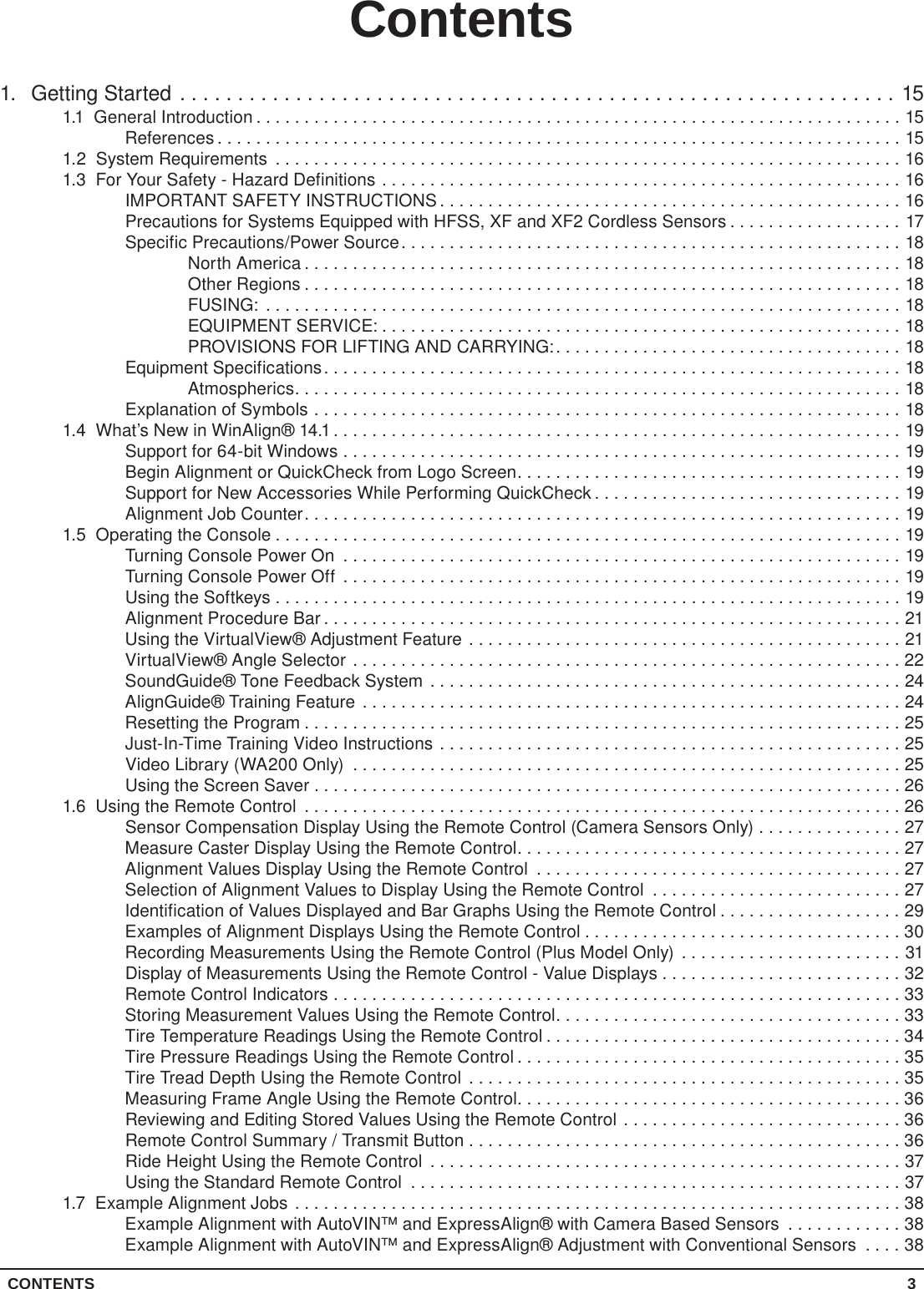 CONTENTS 3Contents1.  Getting Started ..............................................................151.1  General Introduction ...................................................................15References .......................................................................151.2  System Requirements .................................................................161.3  For Your Safety - Hazard Definitions ......................................................16IMPORTANT SAFETY INSTRUCTIONS................................................16Precautions for Systems Equipped with HFSS, XF and XF2 Cordless Sensors ..................17Specific Precautions/Power Source....................................................18North America ..............................................................18Other Regions ..............................................................18FUSING: ..................................................................18EQUIPMENT SERVICE: ......................................................18PROVISIONS FOR LIFTING AND CARRYING:....................................18Equipment Specifications............................................................18Atmospherics...............................................................18Explanation of Symbols .............................................................181.4  What’s New in WinAlign® 14.1...........................................................19Support for 64-bit Windows ..........................................................19Begin Alignment or QuickCheck from Logo Screen........................................19Support for New Accessories While Performing QuickCheck ................................19Alignment Job Counter..............................................................191.5  Operating the Console .................................................................19Turning Console Power On ..........................................................19Turning Console Power Off ..........................................................19Using the Softkeys .................................................................19Alignment Procedure Bar ............................................................21Using the VirtualView® Adjustment Feature .............................................21VirtualView® Angle Selector .........................................................22SoundGuide® Tone Feedback System .................................................24AlignGuide® Training Feature ........................................................24Resetting the Program ..............................................................25Just-In-Time Training Video Instructions ................................................25Video Library (WA200 Only) .........................................................25Using the Screen Saver . . . . . . . . . . . . . . . . . . . . . . . . . . . . . . . . . . . . . . . . . . . . . . . . . . . . . . . . . . . . . 261.6  Using the Remote Control ..............................................................26Sensor Compensation Display Using the Remote Control (Camera Sensors Only) ...............27Measure Caster Display Using the Remote Control........................................27Alignment Values Display Using the Remote Control ......................................27Selection of Alignment Values to Display Using the Remote Control ..........................27Identification of Values Displayed and Bar Graphs Using the Remote Control ...................29Examples of Alignment Displays Using the Remote Control .................................30Recording Measurements Using the Remote Control (Plus Model Only) .......................31Display of Measurements Using the Remote Control - Value Displays . . . . . . . . . . . . . . . . . . . . . . . . . 32Remote Control Indicators ...........................................................33Storing Measurement Values Using the Remote Control....................................33Tire Temperature Readings Using the Remote Control .....................................34Tire Pressure Readings Using the Remote Control ........................................35Tire Tread Depth Using the Remote Control .............................................35Measuring Frame Angle Using the Remote Control........................................36Reviewing and Editing Stored Values Using the Remote Control .............................36Remote Control Summary / Transmit Button . . . . . . . . . . . . . . . . . . . . . . . . . . . . . . . . . . . . . . . . . . . . . 36Ride Height Using the Remote Control .................................................37Using the Standard Remote Control ...................................................371.7  Example Alignment Jobs ...............................................................38Example Alignment with AutoVIN™ and ExpressAlign® with Camera Based Sensors ............38Example Alignment with AutoVIN™ and ExpressAlign® Adjustment with Conventional Sensors ....38