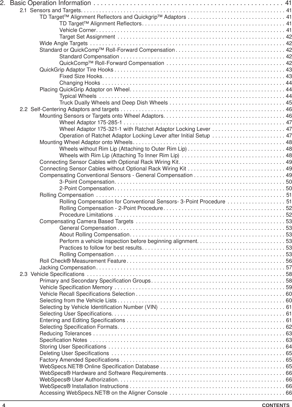 4 CONTENTS2.  Basic Operation Information ....................................................412.1  Sensors and Targets...................................................................41TD Target™ Alignment Reflectors and Quickgrip™ Adaptors ................................41TD Target™ Alignment Reflectors...............................................41Vehicle Corner..............................................................41Target Set Assignment .......................................................42Wide Angle Targets ................................................................42Standard or QuickComp™ Roll-Forward Compensation ....................................42Standard Compensation ......................................................42QuickComp™ Roll-Forward Compensation .......................................42QuickGrip Adaptor Tire Hooks ........................................................43Fixed Size Hooks............................................................43Changing Hooks ............................................................44Placing QuickGrip Adaptor on Wheel...................................................44Typical Wheels .............................................................44Truck Dually Wheels and Deep Dish Wheels ......................................452.2  Self-Centering Adaptors and targets ......................................................46Mounting Sensors or Targets onto Wheel Adaptors........................................46Wheel Adaptor 175-285-1 .....................................................47Wheel Adaptor 175-321-1 with Ratchet Adaptor Locking Lever ........................47Operation of Ratchet Adaptor Locking Lever after Initial Setup ........................47Mounting Wheel Adaptor onto Wheels..................................................48Wheels without Rim Lip (Attaching to Outer Rim Lip) ................................48Wheels with Rim Lip (Attaching To Inner Rim Lip) ..................................48Connecting Sensor Cables with Optional Rack Wiring Kit...................................49Connecting Sensor Cables without Optional Rack Wiring Kit ................................49Compensating Conventional Sensors - General Compensation ..............................493-Point Compensation........................................................502-Point Compensation........................................................50Rolling Compensation ..............................................................51Rolling Compensation for Conventional Sensors- 3-Point Procedure ...................51Rolling Compensation - 2-Point Procedure........................................52Procedure Limitations ........................................................52Compensating Camera Based Targets .................................................53General Compensation .......................................................53About Rolling Compensation...................................................53Perform a vehicle inspection before beginning alignment.............................53Practices to follow for best results...............................................53Rolling Compensation ........................................................53Roll Check® Measurement Feature....................................................56Jacking Compensation..............................................................572.3  Vehicle Specifications .................................................................58Primary and Secondary Specification Groups............................................58Vehicle Specification Memory ........................................................59Vehicle Recall Specifications Selection .................................................60Selecting from the Vehicle Lists .......................................................60Selecting by Vehicle Identification Number (VIN) .........................................61Selecting User Specifications.........................................................61Entering and Editing Specifications ....................................................61Selecting Specification Formats.......................................................62Reducing Tolerances ...............................................................63Specification Notes ................................................................63Storing User Specifications ..........................................................64Deleting User Specifications .........................................................65Factory Amended Specifications ......................................................65WebSpecs.NET® Online Specification Database . . . . . . . . . . . . . . . . . . . . . . . . . . . . . . . . . . . . . . . . . 65WebSpecs® Hardware and Software Requirements.......................................66WebSpecs® User Authorization.......................................................66WebSpecs® Installation Instructions ...................................................66Accessing WebSpecs.NET® on the Aligner Console ......................................66