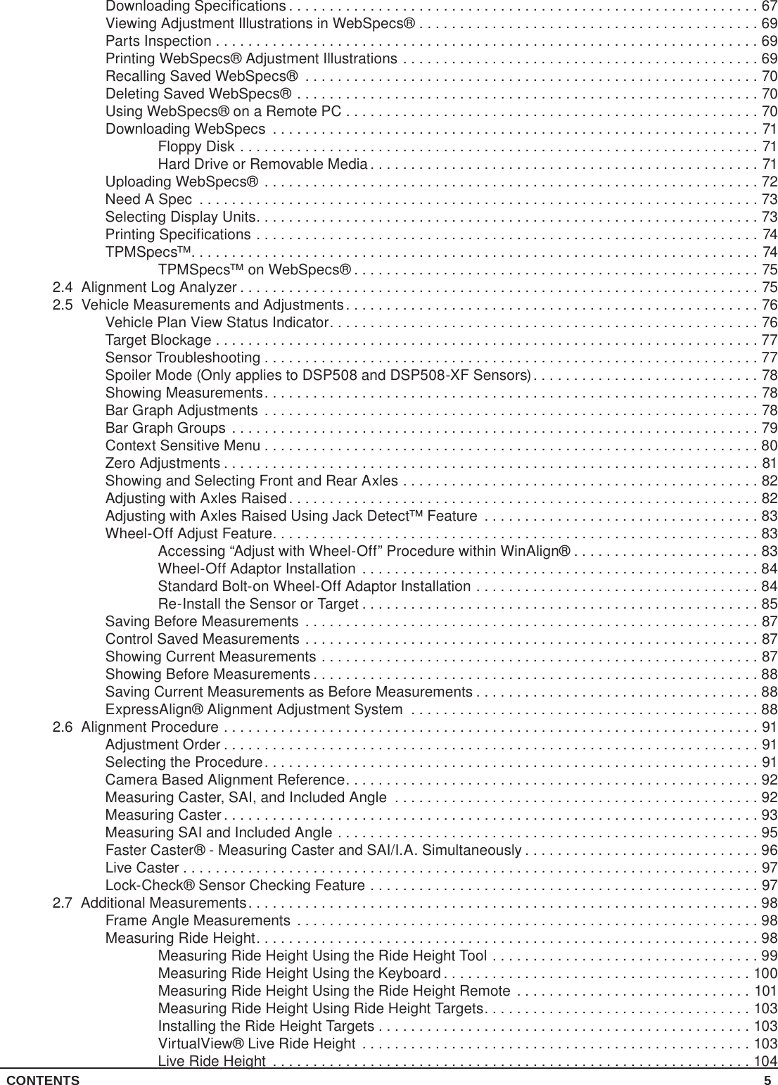 CONTENTS 5Downloading Specifications ..........................................................67Viewing Adjustment Illustrations in WebSpecs® ..........................................69Parts Inspection . . . . . . . . . . . . . . . . . . . . . . . . . . . . . . . . . . . . . . . . . . . . . . . . . . . . . . . . . . . . . . . . . . . 69Printing WebSpecs® Adjustment Illustrations ............................................69Recalling Saved WebSpecs® ........................................................70Deleting Saved WebSpecs® .........................................................70Using WebSpecs® on a Remote PC ...................................................70Downloading WebSpecs ............................................................71Floppy Disk ................................................................71Hard Drive or Removable Media ................................................71Uploading WebSpecs® .............................................................72Need A Spec .....................................................................73Selecting Display Units..............................................................73Printing Specifications ..............................................................74TPMSpecs™......................................................................74TPMSpecs™ on WebSpecs® ..................................................752.4  Alignment Log Analyzer ................................................................752.5  Vehicle Measurements and Adjustments...................................................76Vehicle Plan View Status Indicator.....................................................76Target Blockage ...................................................................77Sensor Troubleshooting .............................................................77Spoiler Mode (Only applies to DSP508 and DSP508-XF Sensors)............................78Showing Measurements.............................................................78Bar Graph Adjustments .............................................................78Bar Graph Groups .................................................................79Context Sensitive Menu .............................................................80Zero Adjustments ..................................................................81Showing and Selecting Front and Rear Axles ............................................82Adjusting with Axles Raised ..........................................................82Adjusting with Axles Raised Using Jack Detect™ Feature ..................................83Wheel-Off Adjust Feature............................................................83Accessing “Adjust with Wheel-Off” Procedure within WinAlign® .......................83Wheel-Off Adaptor Installation .................................................84Standard Bolt-on Wheel-Off Adaptor Installation ...................................84Re-Install the Sensor or Target .................................................85Saving Before Measurements ........................................................87Control Saved Measurements ........................................................87Showing Current Measurements ......................................................87Showing Before Measurements .......................................................88Saving Current Measurements as Before Measurements ...................................88ExpressAlign® Alignment Adjustment System ...........................................882.6  Alignment Procedure ..................................................................91Adjustment Order ..................................................................91Selecting the Procedure.............................................................91Camera Based Alignment Reference...................................................92Measuring Caster, SAI, and Included Angle .............................................92Measuring Caster ..................................................................93Measuring SAI and Included Angle ....................................................95Faster Caster® - Measuring Caster and SAI/I.A. Simultaneously .............................96Live Caster .......................................................................97Lock-Check® Sensor Checking Feature ................................................972.7  Additional Measurements...............................................................98Frame Angle Measurements .........................................................98Measuring Ride Height..............................................................98Measuring Ride Height Using the Ride Height Tool .................................99Measuring Ride Height Using the Keyboard ......................................100Measuring Ride Height Using the Ride Height Remote .............................101Measuring Ride Height Using Ride Height Targets.................................103Installing the Ride Height Targets ..............................................103VirtualView® Live Ride Height ................................................103Live Ride Height ...........................................................104
