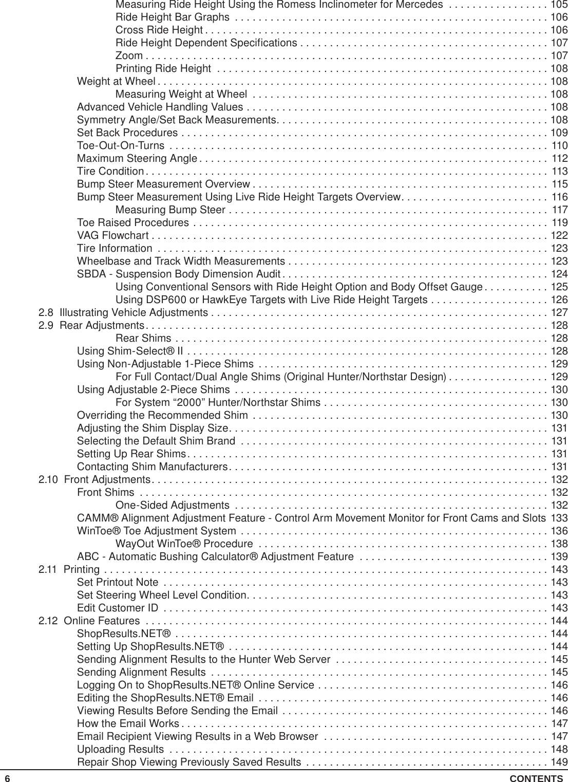 6 CONTENTSMeasuring Ride Height Using the Romess Inclinometer for Mercedes .................105Ride Height Bar Graphs .....................................................106Cross Ride Height ..........................................................106Ride Height Dependent Specifications . . . . . . . . . . . . . . . . . . . . . . . . . . . . . . . . . . . . . . . . . . 107Zoom ....................................................................107Printing Ride Height ........................................................108Weight at Wheel ..................................................................108Measuring Weight at Wheel ..................................................108Advanced Vehicle Handling Values ...................................................108Symmetry Angle/Set Back Measurements..............................................108Set Back Procedures ..............................................................109Toe-Out-On-Turns ................................................................110Maximum Steering Angle ...........................................................112Tire Condition.................................................................... 113Bump Steer Measurement Overview ..................................................115Bump Steer Measurement Using Live Ride Height Targets Overview.........................116Measuring Bump Steer ...................................................... 117Toe Raised Procedures ............................................................119VAG Flowchart ...................................................................122Tire Information ..................................................................123Wheelbase and Track Width Measurements ............................................123SBDA - Suspension Body Dimension Audit .............................................124Using Conventional Sensors with Ride Height Option and Body Offset Gauge ...........125Using DSP600 or HawkEye Targets with Live Ride Height Targets ....................1262.8  Illustrating Vehicle Adjustments .........................................................1272.9  Rear Adjustments....................................................................128Rear Shims ...............................................................128Using Shim-Select® II .............................................................128Using Non-Adjustable 1-Piece Shims .................................................129For Full Contact/Dual Angle Shims (Original Hunter/Northstar Design) .................129Using Adjustable 2-Piece Shims .....................................................130For System “2000” Hunter/Northstar Shims ......................................130Overriding the Recommended Shim ..................................................130Adjusting the Shim Display Size......................................................131Selecting the Default Shim Brand ....................................................131Setting Up Rear Shims.............................................................131Contacting Shim Manufacturers......................................................1312.10  Front Adjustments...................................................................132Front Shims .....................................................................132One-Sided Adjustments .....................................................132CAMM® Alignment Adjustment Feature - Control Arm Movement Monitor for Front Cams and Slots 133WinToe® Toe Adjustment System ....................................................136WayOut WinToe® Procedure .................................................138ABC - Automatic Bushing Calculator® Adjustment Feature ................................1392.11 Printing ...........................................................................143Set Printout Note .................................................................143Set Steering Wheel Level Condition...................................................143Edit Customer ID .................................................................1432.12  Online Features ....................................................................144ShopResults.NET® ...............................................................144Setting Up ShopResults.NET® ......................................................144Sending Alignment Results to the Hunter Web Server ....................................145Sending Alignment Results .........................................................145Logging On to ShopResults.NET® Online Service .......................................146Editing the ShopResults.NET® Email .................................................146Viewing Results Before Sending the Email .............................................146How the Email Works ..............................................................147Email Recipient Viewing Results in a Web Browser ......................................147Uploading Results ................................................................148Repair Shop Viewing Previously Saved Results .........................................149