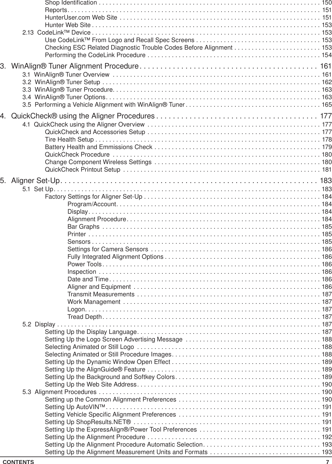 CONTENTS 7Shop Identification ................................................................150Reports.........................................................................151HunterUser.com Web Site ..........................................................151Hunter Web Site ..................................................................1532.13  CodeLink™ Device ..................................................................153Use CodeLink™ From Logo and Recall Spec Screens ....................................153Checking ESC Related Diagnostic Trouble Codes Before Alignment .........................153Performing the CodeLink Procedure ..................................................1543.  WinAlign® Tuner Alignment Procedure...........................................1613.1  WinAlign® Tuner Overview ............................................................1613.2  WinAlign® Tuner Setup ...............................................................1623.3  WinAlign® Tuner Procedure............................................................1633.4  WinAlign® Tuner Options..............................................................1633.5  Performing a Vehicle Alignment with WinAlign® Tuner .......................................1654.  QuickCheck® using the Aligner Procedures .......................................1774.1  QuickCheck using the Aligner Overview ..................................................177QuickCheck and Accessories Setup ..................................................177Tire Health Setup . . . . . . . . . . . . . . . . . . . . . . . . . . . . . . . . . . . . . . . . . . . . . . . . . . . . . . . . . . . . . . . . . 178Battery Health and Emmissions Check ................................................179QuickCheck Procedure ............................................................180Change Component Wireless Settings ................................................180QuickCheck Printout Setup .........................................................1815.  Aligner Set-Up..............................................................1835.1  Set Up.............................................................................183Factory Settings for Aligner Set-Up ...................................................184Program/Account...........................................................184Display...................................................................184Alignment Procedure........................................................184Bar Graphs ...............................................................185Printer ...................................................................185Sensors ..................................................................185Settings for Camera Sensors .................................................186Fully Integrated Alignment Options .............................................186Power Tools ...............................................................186Inspection ................................................................186Date and Time.............................................................186Aligner and Equipment ......................................................186Transmit Measurements .....................................................187Work Management .........................................................187Logon....................................................................187Tread Depth...............................................................1875.2 Display ............................................................................187Setting Up the Display Language.....................................................187Setting Up the Logo Screen Advertising Message .......................................188Selecting Animated or Still Logo .....................................................188Selecting Animated or Still Procedure Images...........................................188Setting Up the Dynamic Window Open Effect . . . . . . . . . . . . . . . . . . . . . . . . . . . . . . . . . . . . . . . . . . . 189Setting Up the AlignGuide® Feature ..................................................189Setting Up the Background and Softkey Colors..........................................189Setting Up the Web Site Address.....................................................1905.3  Alignment Procedures ................................................................190Setting up the Common Alignment Preferences .........................................190Setting Up AutoVIN™..............................................................191Setting Vehicle Specific Alignment Preferences .........................................191Setting Up ShopResults.NET® ......................................................191Setting Up the ExpressAlign®/Power Tool Preferences ...................................191Setting Up the Alignment Procedure ..................................................192Setting Up the Alignment Procedure Automatic Selection..................................193Setting Up the Alignment Measurement Units and Formats ................................193