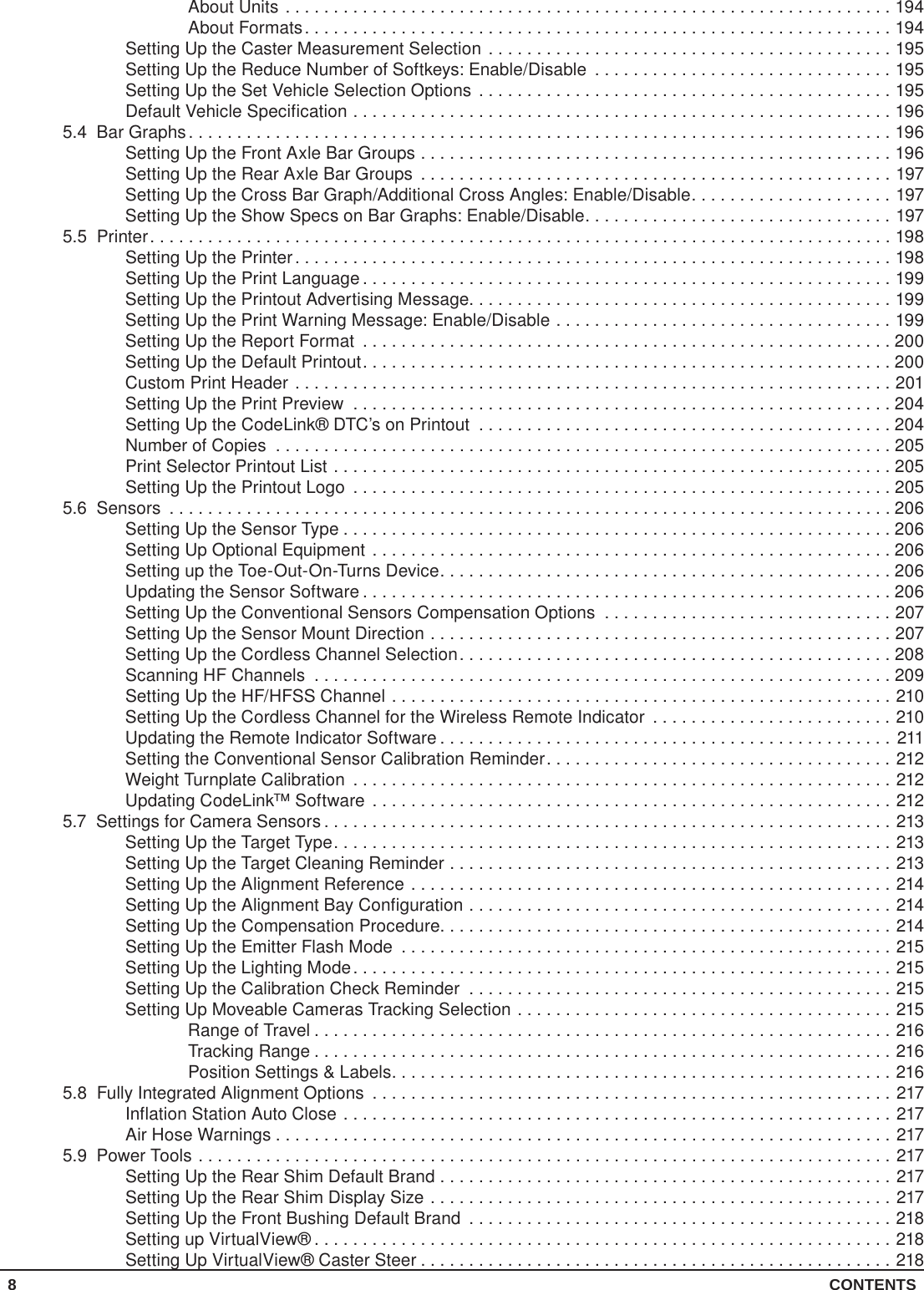 8 CONTENTSAbout Units ...............................................................194About Formats.............................................................194Setting Up the Caster Measurement Selection ..........................................195Setting Up the Reduce Number of Softkeys: Enable/Disable ...............................195Setting Up the Set Vehicle Selection Options ...........................................195Default Vehicle Specification ........................................................1965.4  Bar Graphs.........................................................................196Setting Up the Front Axle Bar Groups .................................................196Setting Up the Rear Axle Bar Groups .................................................197Setting Up the Cross Bar Graph/Additional Cross Angles: Enable/Disable.....................197Setting Up the Show Specs on Bar Graphs: Enable/Disable................................1975.5 Printer.............................................................................198Setting Up the Printer..............................................................198Setting Up the Print Language .......................................................199Setting Up the Printout Advertising Message............................................199Setting Up the Print Warning Message: Enable/Disable ...................................199Setting Up the Report Format .......................................................200Setting Up the Default Printout.......................................................200Custom Print Header ..............................................................201Setting Up the Print Preview ........................................................204Setting Up the CodeLink® DTC’s on Printout ...........................................204Number of Copies ................................................................205Print Selector Printout List ..........................................................205Setting Up the Printout Logo ........................................................2055.6 Sensors ...........................................................................206Setting Up the Sensor Type .........................................................206Setting Up Optional Equipment ......................................................206Setting up the Toe-Out-On-Turns Device...............................................206Updating the Sensor Software .......................................................206Setting Up the Conventional Sensors Compensation Options ..............................207Setting Up the Sensor Mount Direction ................................................207Setting Up the Cordless Channel Selection.............................................208Scanning HF Channels ............................................................209Setting Up the HF/HFSS Channel ....................................................210Setting Up the Cordless Channel for the Wireless Remote Indicator .........................210Updating the Remote Indicator Software ...............................................211Setting the Conventional Sensor Calibration Reminder....................................212Weight Turnplate Calibration ........................................................212Updating CodeLink™ Software ......................................................2125.7  Settings for Camera Sensors ...........................................................213Setting Up the Target Type..........................................................213Setting Up the Target Cleaning Reminder ..............................................213Setting Up the Alignment Reference ..................................................214Setting Up the Alignment Bay Configuration ............................................214Setting Up the Compensation Procedure...............................................214Setting Up the Emitter Flash Mode ...................................................215Setting Up the Lighting Mode........................................................215Setting Up the Calibration Check Reminder ............................................215Setting Up Moveable Cameras Tracking Selection .......................................215Range of Travel ............................................................216Tracking Range ............................................................216Position Settings &amp; Labels....................................................2165.8  Fully Integrated Alignment Options ......................................................217Inflation Station Auto Close .........................................................217Air Hose Warnings ................................................................2175.9  Power Tools ........................................................................217Setting Up the Rear Shim Default Brand ...............................................217Setting Up the Rear Shim Display Size ................................................217Setting Up the Front Bushing Default Brand ............................................218Setting up VirtualView® ............................................................218Setting Up VirtualView® Caster Steer .................................................218