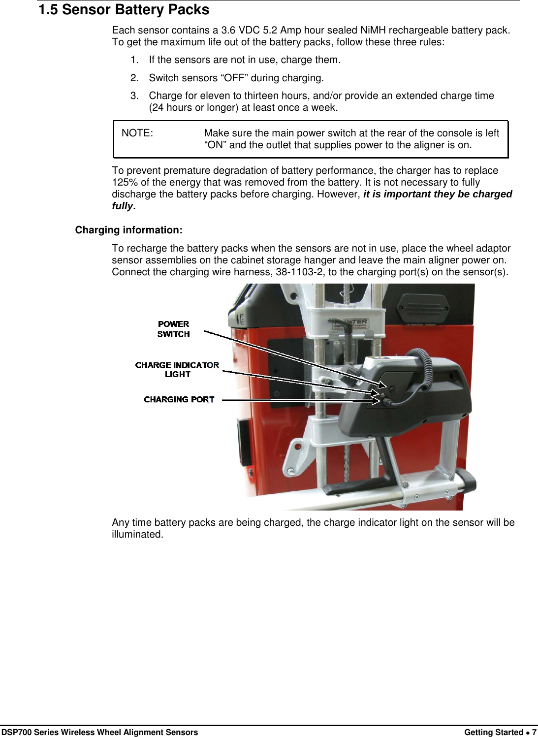  DSP700 Series Wireless Wheel Alignment Sensors Getting Started • 7 1.5 Sensor Battery Packs Each sensor contains a 3.6 VDC 5.2 Amp hour sealed NiMH rechargeable battery pack. To get the maximum life out of the battery packs, follow these three rules: 1.  If the sensors are not in use, charge them. 2.  Switch sensors “OFF” during charging. 3.  Charge for eleven to thirteen hours, and/or provide an extended charge time (24 hours or longer) at least once a week. NOTE:   Make sure the main power switch at the rear of the console is left “ON” and the outlet that supplies power to the aligner is on.  To prevent premature degradation of battery performance, the charger has to replace 125% of the energy that was removed from the battery. It is not necessary to fully discharge the battery packs before charging. However, it is important they be charged fully. Charging information: To recharge the battery packs when the sensors are not in use, place the wheel adaptor sensor assemblies on the cabinet storage hanger and leave the main aligner power on. Connect the charging wire harness, 38-1103-2, to the charging port(s) on the sensor(s).  Any time battery packs are being charged, the charge indicator light on the sensor will be illuminated. 