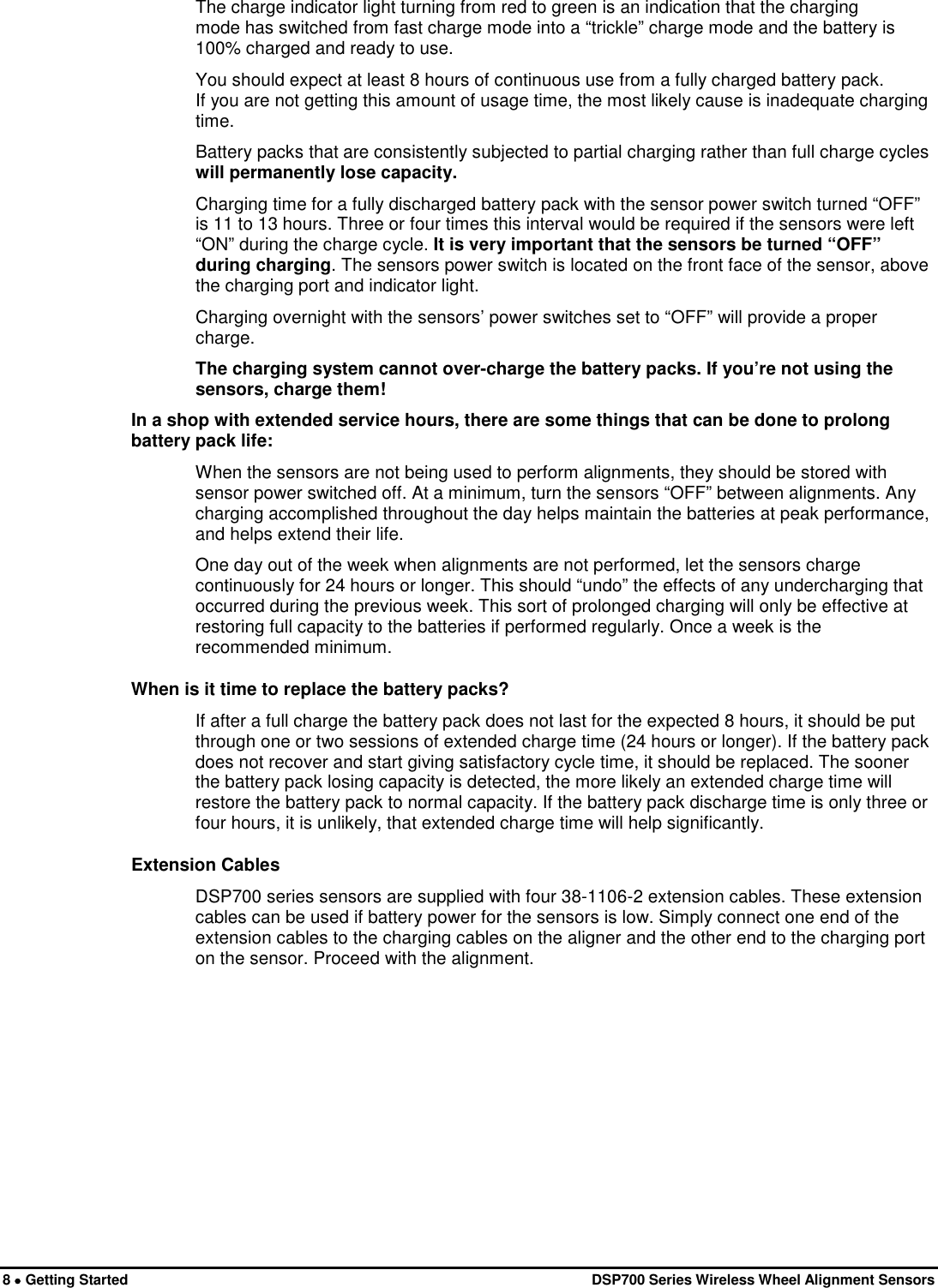  8 • Getting Started   DSP700 Series Wireless Wheel Alignment Sensors The charge indicator light turning from red to green is an indication that the charging mode has switched from fast charge mode into a “trickle” charge mode and the battery is 100% charged and ready to use. You should expect at least 8 hours of continuous use from a fully charged battery pack. If you are not getting this amount of usage time, the most likely cause is inadequate charging time. Battery packs that are consistently subjected to partial charging rather than full charge cycles will permanently lose capacity. Charging time for a fully discharged battery pack with the sensor power switch turned “OFF” is 11 to 13 hours. Three or four times this interval would be required if the sensors were left “ON” during the charge cycle. It is very important that the sensors be turned “OFF” during charging. The sensors power switch is located on the front face of the sensor, above the charging port and indicator light. Charging overnight with the sensors’ power switches set to “OFF” will provide a proper charge. The charging system cannot over-charge the battery packs. If you’re not using the sensors, charge them! In a shop with extended service hours, there are some things that can be done to prolong battery pack life: When the sensors are not being used to perform alignments, they should be stored with sensor power switched off. At a minimum, turn the sensors “OFF” between alignments. Any charging accomplished throughout the day helps maintain the batteries at peak performance, and helps extend their life. One day out of the week when alignments are not performed, let the sensors charge continuously for 24 hours or longer. This should “undo” the effects of any undercharging that occurred during the previous week. This sort of prolonged charging will only be effective at restoring full capacity to the batteries if performed regularly. Once a week is the recommended minimum. When is it time to replace the battery packs? If after a full charge the battery pack does not last for the expected 8 hours, it should be put through one or two sessions of extended charge time (24 hours or longer). If the battery pack does not recover and start giving satisfactory cycle time, it should be replaced. The sooner the battery pack losing capacity is detected, the more likely an extended charge time will restore the battery pack to normal capacity. If the battery pack discharge time is only three or four hours, it is unlikely, that extended charge time will help significantly. Extension Cables DSP700 series sensors are supplied with four 38-1106-2 extension cables. These extension cables can be used if battery power for the sensors is low. Simply connect one end of the extension cables to the charging cables on the aligner and the other end to the charging port on the sensor. Proceed with the alignment. 