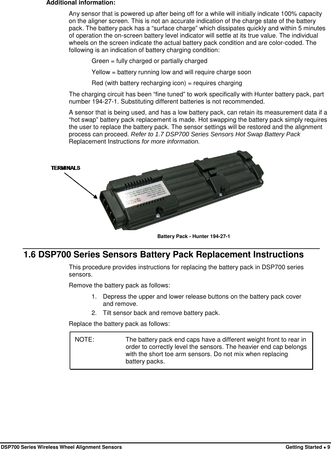  DSP700 Series Wireless Wheel Alignment Sensors Getting Started • 9 Additional information: Any sensor that is powered up after being off for a while will initially indicate 100% capacity on the aligner screen. This is not an accurate indication of the charge state of the battery pack. The battery pack has a “surface charge” which dissipates quickly and within 5 minutes of operation the on-screen battery level indicator will settle at its true value. The individual wheels on the screen indicate the actual battery pack condition and are color-coded. The following is an indication of battery charging condition:  Green = fully charged or partially charged  Yellow = battery running low and will require charge soon Red (with battery recharging icon) = requires charging The charging circuit has been “fine tuned” to work specifically with Hunter battery pack, part number 194-27-1. Substituting different batteries is not recommended. A sensor that is being used, and has a low battery pack, can retain its measurement data if a “hot swap” battery pack replacement is made. Hot swapping the battery pack simply requires the user to replace the battery pack. The sensor settings will be restored and the alignment process can proceed. Refer to 1.7 DSP700 Series Sensors Hot Swap Battery Pack Replacement Instructions for more information.  Battery Pack - Hunter 194-27-1  1.6 DSP700 Series Sensors Battery Pack Replacement Instructions This procedure provides instructions for replacing the battery pack in DSP700 series sensors.  Remove the battery pack as follows: 1. Depress the upper and lower release buttons on the battery pack cover and remove. 2. Tilt sensor back and remove battery pack. Replace the battery pack as follows: NOTE:  The battery pack end caps have a different weight front to rear in order to correctly level the sensors. The heavier end cap belongs with the short toe arm sensors. Do not mix when replacing battery packs. 