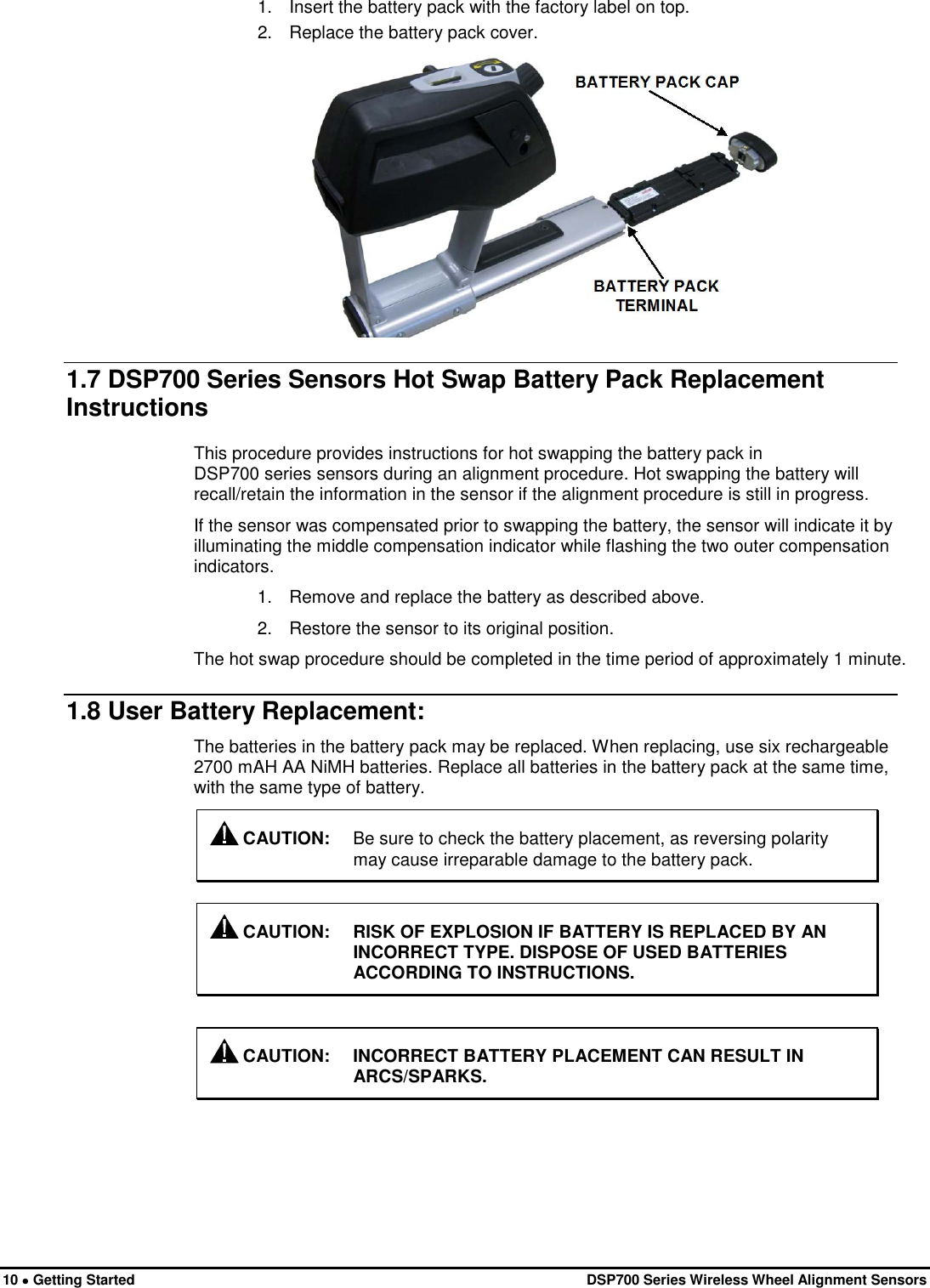  10 • Getting Started   DSP700 Series Wireless Wheel Alignment Sensors 1. Insert the battery pack with the factory label on top. 2. Replace the battery pack cover.  1.7 DSP700 Series Sensors Hot Swap Battery Pack Replacement Instructions This procedure provides instructions for hot swapping the battery pack in  DSP700 series sensors during an alignment procedure. Hot swapping the battery will recall/retain the information in the sensor if the alignment procedure is still in progress. If the sensor was compensated prior to swapping the battery, the sensor will indicate it by illuminating the middle compensation indicator while flashing the two outer compensation indicators. 1. Remove and replace the battery as described above. 2. Restore the sensor to its original position. The hot swap procedure should be completed in the time period of approximately 1 minute. 1.8 User Battery Replacement: The batteries in the battery pack may be replaced. When replacing, use six rechargeable 2700 mAH AA NiMH batteries. Replace all batteries in the battery pack at the same time, with the same type of battery.  CAUTION: Be sure to check the battery placement, as reversing polarity may cause irreparable damage to the battery pack.   CAUTION: RISK OF EXPLOSION IF BATTERY IS REPLACED BY AN INCORRECT TYPE. DISPOSE OF USED BATTERIES ACCORDING TO INSTRUCTIONS.   CAUTION: INCORRECT BATTERY PLACEMENT CAN RESULT IN ARCS/SPARKS. 