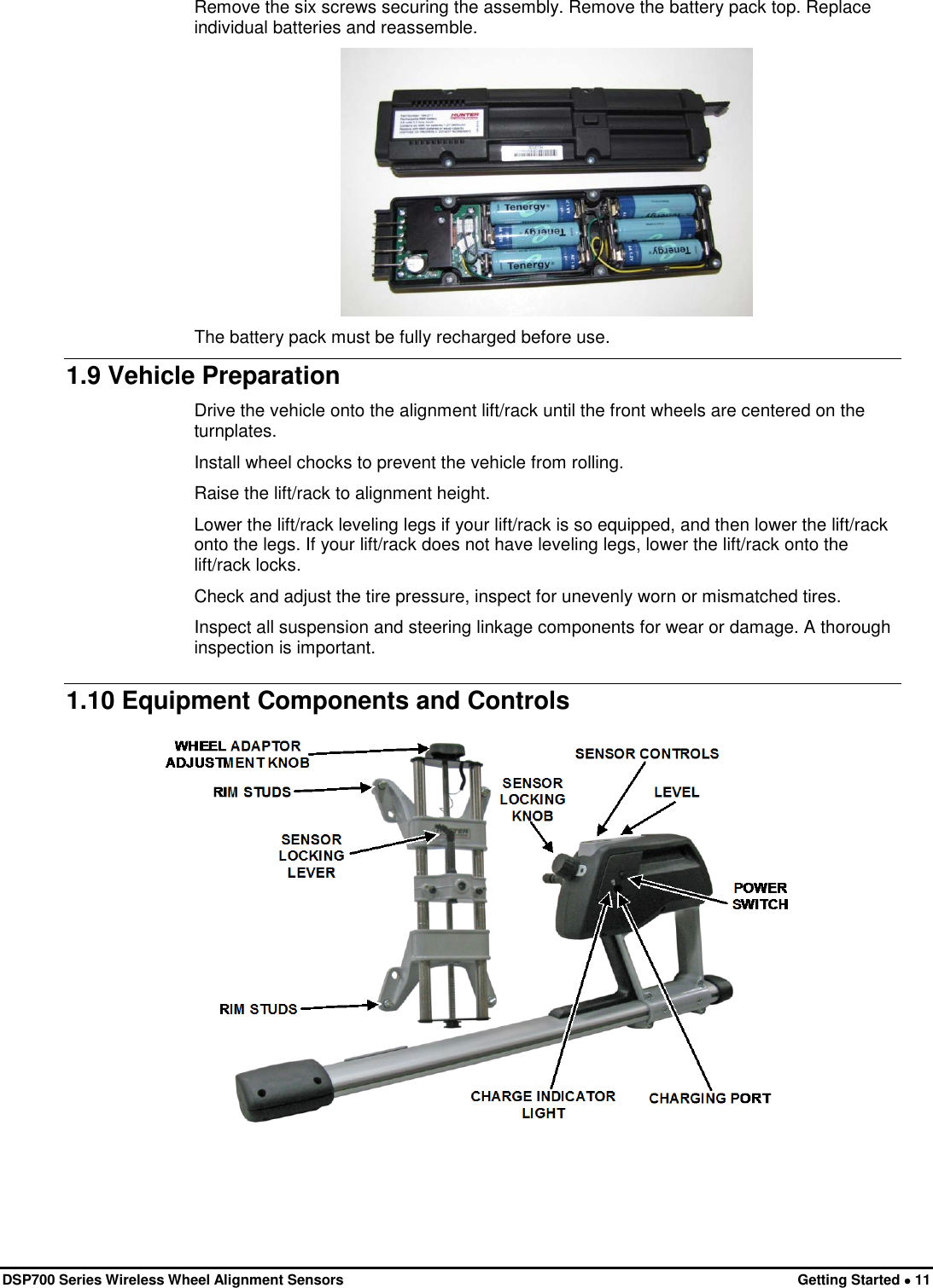 DSP700 Series Wireless Wheel Alignment Sensors Getting Started • 11 Remove the six screws securing the assembly. Remove the battery pack top. Replace individual batteries and reassemble.  The battery pack must be fully recharged before use. 1.9 Vehicle Preparation Drive the vehicle onto the alignment lift/rack until the front wheels are centered on the turnplates. Install wheel chocks to prevent the vehicle from rolling. Raise the lift/rack to alignment height. Lower the lift/rack leveling legs if your lift/rack is so equipped, and then lower the lift/rack onto the legs. If your lift/rack does not have leveling legs, lower the lift/rack onto the lift/rack locks. Check and adjust the tire pressure, inspect for unevenly worn or mismatched tires. Inspect all suspension and steering linkage components for wear or damage. A thorough inspection is important. 1.10 Equipment Components and Controls  