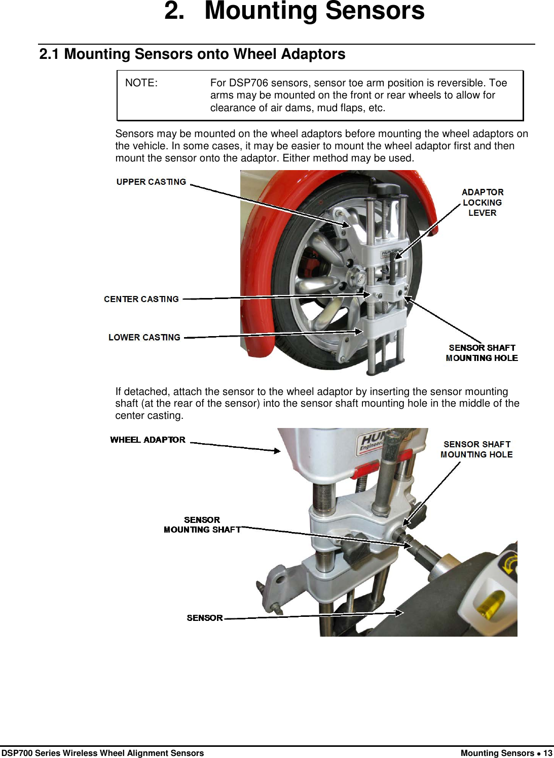  DSP700 Series Wireless Wheel Alignment Sensors Mounting Sensors • 13 2. Mounting Sensors 2.1 Mounting Sensors onto Wheel Adaptors NOTE:   For DSP706 sensors, sensor toe arm position is reversible. Toe arms may be mounted on the front or rear wheels to allow for clearance of air dams, mud flaps, etc. Sensors may be mounted on the wheel adaptors before mounting the wheel adaptors on the vehicle. In some cases, it may be easier to mount the wheel adaptor first and then mount the sensor onto the adaptor. Either method may be used.  If detached, attach the sensor to the wheel adaptor by inserting the sensor mounting shaft (at the rear of the sensor) into the sensor shaft mounting hole in the middle of the center casting.  