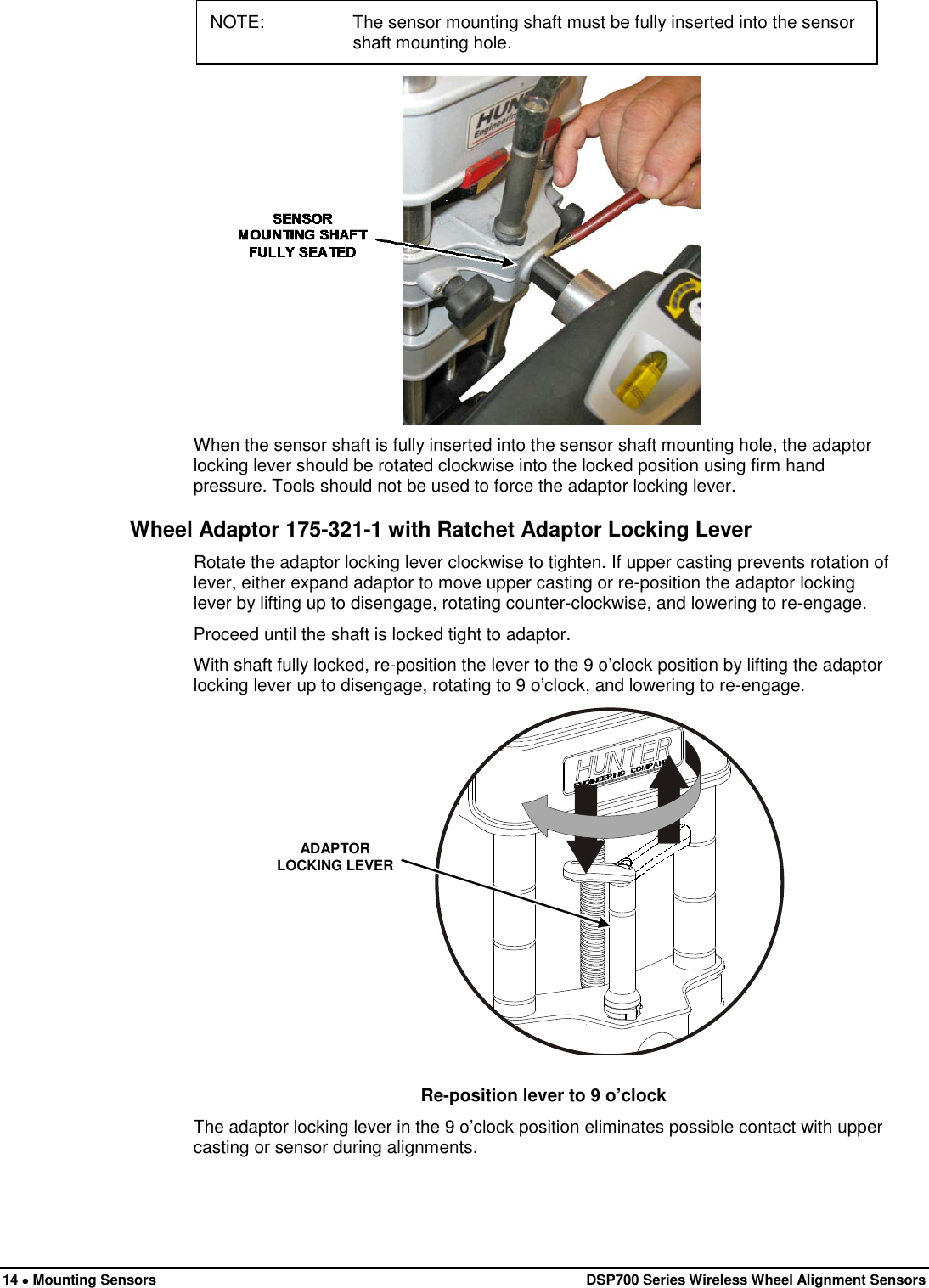  14 • Mounting Sensors   DSP700 Series Wireless Wheel Alignment Sensors NOTE: The sensor mounting shaft must be fully inserted into the sensor shaft mounting hole.  When the sensor shaft is fully inserted into the sensor shaft mounting hole, the adaptor locking lever should be rotated clockwise into the locked position using firm hand pressure. Tools should not be used to force the adaptor locking lever. Wheel Adaptor 175-321-1 with Ratchet Adaptor Locking Lever Rotate the adaptor locking lever clockwise to tighten. If upper casting prevents rotation of lever, either expand adaptor to move upper casting or re-position the adaptor locking lever by lifting up to disengage, rotating counter-clockwise, and lowering to re-engage. Proceed until the shaft is locked tight to adaptor. With shaft fully locked, re-position the lever to the 9 o’clock position by lifting the adaptor locking lever up to disengage, rotating to 9 o’clock, and lowering to re-engage.  ADAPTOR LOCKING LEVER  Re-position lever to 9 o’clock The adaptor locking lever in the 9 o’clock position eliminates possible contact with upper casting or sensor during alignments. 