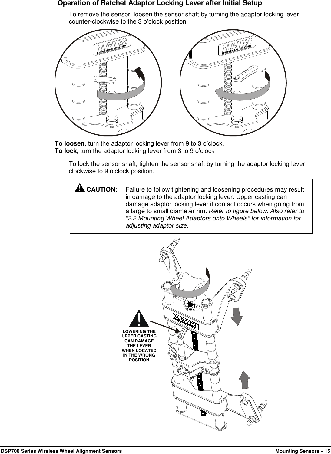  DSP700 Series Wireless Wheel Alignment Sensors Mounting Sensors • 15 Operation of Ratchet Adaptor Locking Lever after Initial Setup To remove the sensor, loosen the sensor shaft by turning the adaptor locking lever counter-clockwise to the 3 o’clock position.             To loosen, turn the adaptor locking lever from 9 to 3 o’clock. To lock, turn the adaptor locking lever from 3 to 9 o’clock To lock the sensor shaft, tighten the sensor shaft by turning the adaptor locking lever clockwise to 9 o’clock position.  CAUTION: Failure to follow tightening and loosening procedures may result in damage to the adaptor locking lever. Upper casting can damage adaptor locking lever if contact occurs when going from a large to small diameter rim. Refer to figure below. Also refer to “2.2 Mounting Wheel Adaptors onto Wheels” for information for adjusting adaptor size.  LOWERING THE UPPER CASTING CAN DAMAGE THE LEVER WHEN LOCATED IN THE WRONG POSITION 