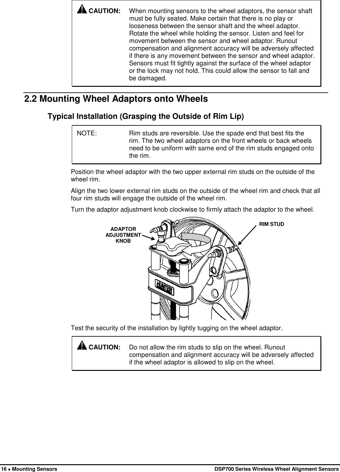  16 • Mounting Sensors   DSP700 Series Wireless Wheel Alignment Sensors  CAUTION: When mounting sensors to the wheel adaptors, the sensor shaft must be fully seated. Make certain that there is no play or looseness between the sensor shaft and the wheel adaptor. Rotate the wheel while holding the sensor. Listen and feel for movement between the sensor and wheel adaptor. Runout compensation and alignment accuracy will be adversely affected if there is any movement between the sensor and wheel adaptor. Sensors must fit tightly against the surface of the wheel adaptor or the lock may not hold. This could allow the sensor to fall and be damaged. 2.2 Mounting Wheel Adaptors onto Wheels Typical Installation (Grasping the Outside of Rim Lip) NOTE: Rim studs are reversible. Use the spade end that best fits the rim. The two wheel adaptors on the front wheels or back wheels need to be uniform with same end of the rim studs engaged onto the rim. Position the wheel adaptor with the two upper external rim studs on the outside of the wheel rim. Align the two lower external rim studs on the outside of the wheel rim and check that all four rim studs will engage the outside of the wheel rim. Turn the adaptor adjustment knob clockwise to firmly attach the adaptor to the wheel.  RIM STUD ADAPTOR ADJUSTMENT KNOB  Test the security of the installation by lightly tugging on the wheel adaptor.  CAUTION: Do not allow the rim studs to slip on the wheel. Runout compensation and alignment accuracy will be adversely affected if the wheel adaptor is allowed to slip on the wheel. 