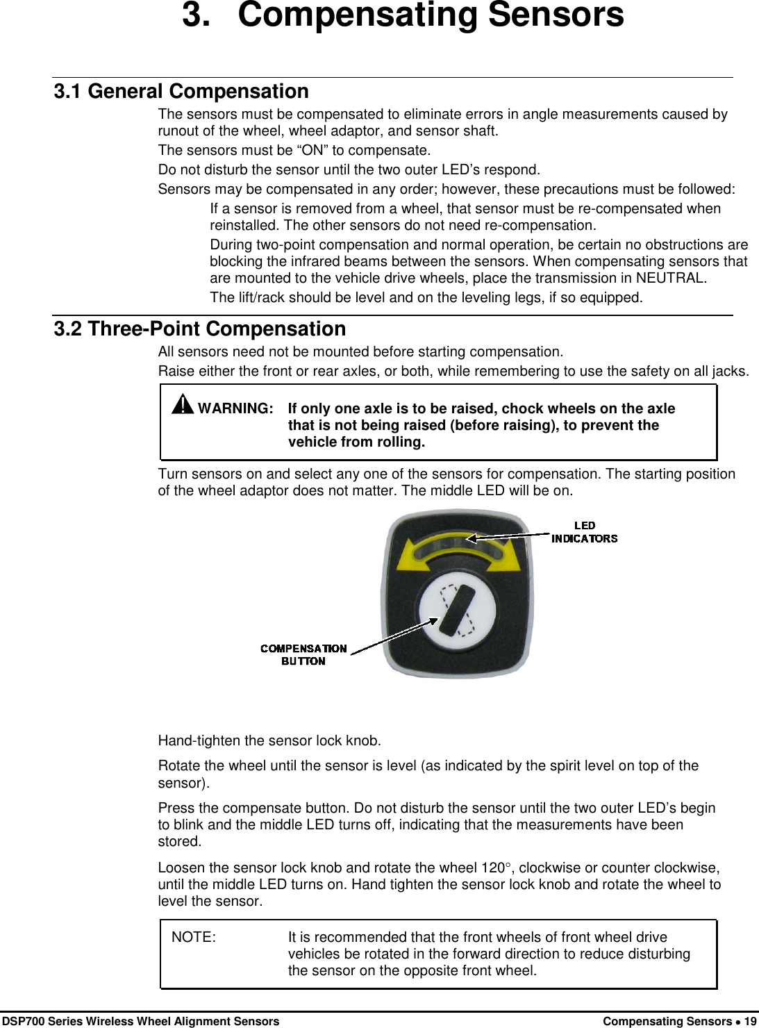  DSP700 Series Wireless Wheel Alignment Sensors Compensating Sensors • 19 3. Compensating Sensors 3.1 General Compensation The sensors must be compensated to eliminate errors in angle measurements caused by runout of the wheel, wheel adaptor, and sensor shaft. The sensors must be “ON” to compensate. Do not disturb the sensor until the two outer LED’s respond. Sensors may be compensated in any order; however, these precautions must be followed: If a sensor is removed from a wheel, that sensor must be re-compensated when reinstalled. The other sensors do not need re-compensation. During two-point compensation and normal operation, be certain no obstructions are blocking the infrared beams between the sensors. When compensating sensors that are mounted to the vehicle drive wheels, place the transmission in NEUTRAL. The lift/rack should be level and on the leveling legs, if so equipped. 3.2 Three-Point Compensation All sensors need not be mounted before starting compensation. Raise either the front or rear axles, or both, while remembering to use the safety on all jacks.  WARNING: If only one axle is to be raised, chock wheels on the axle that is not being raised (before raising), to prevent the vehicle from rolling. Turn sensors on and select any one of the sensors for compensation. The starting position of the wheel adaptor does not matter. The middle LED will be on.  Hand-tighten the sensor lock knob. Rotate the wheel until the sensor is level (as indicated by the spirit level on top of the sensor). Press the compensate button. Do not disturb the sensor until the two outer LED’s begin to blink and the middle LED turns off, indicating that the measurements have been stored. Loosen the sensor lock knob and rotate the wheel 120°, clockwise or counter clockwise, until the middle LED turns on. Hand tighten the sensor lock knob and rotate the wheel to level the sensor. NOTE: It is recommended that the front wheels of front wheel drive vehicles be rotated in the forward direction to reduce disturbing the sensor on the opposite front wheel. 
