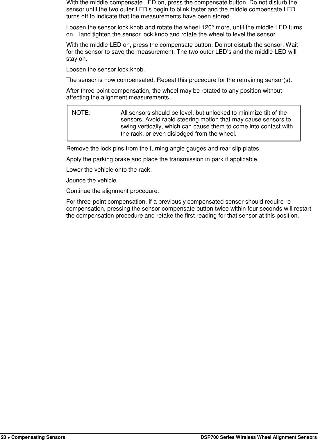  20 • Compensating Sensors   DSP700 Series Wireless Wheel Alignment Sensors With the middle compensate LED on, press the compensate button. Do not disturb the sensor until the two outer LED’s begin to blink faster and the middle compensate LED turns off to indicate that the measurements have been stored. Loosen the sensor lock knob and rotate the wheel 120° more, until the middle LED turns on. Hand tighten the sensor lock knob and rotate the wheel to level the sensor. With the middle LED on, press the compensate button. Do not disturb the sensor. Wait for the sensor to save the measurement. The two outer LED’s and the middle LED will stay on. Loosen the sensor lock knob. The sensor is now compensated. Repeat this procedure for the remaining sensor(s). After three-point compensation, the wheel may be rotated to any position without affecting the alignment measurements. NOTE: All sensors should be level, but unlocked to minimize tilt of the sensors. Avoid rapid steering motion that may cause sensors to swing vertically, which can cause them to come into contact with the rack, or even dislodged from the wheel. Remove the lock pins from the turning angle gauges and rear slip plates. Apply the parking brake and place the transmission in park if applicable. Lower the vehicle onto the rack. Jounce the vehicle. Continue the alignment procedure. For three-point compensation, if a previously compensated sensor should require re-compensation, pressing the sensor compensate button twice within four seconds will restart the compensation procedure and retake the first reading for that sensor at this position.     