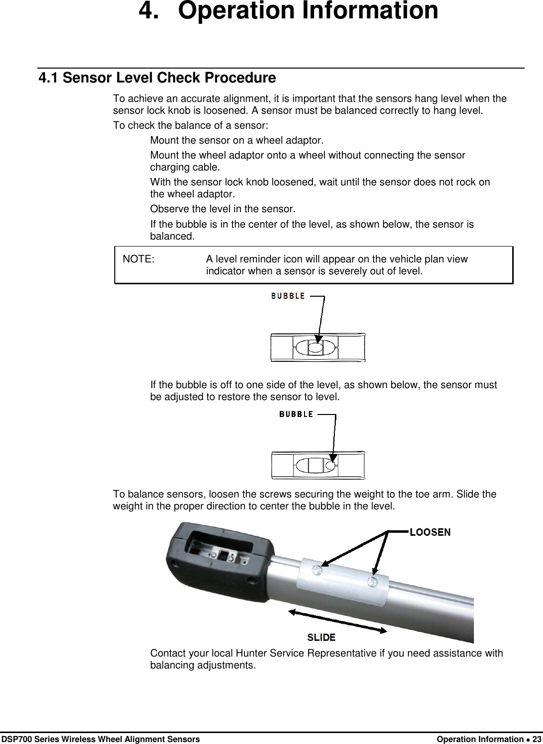  DSP700 Series Wireless Wheel Alignment Sensors Operation Information • 23 4. Operation Information 4.1 Sensor Level Check Procedure To achieve an accurate alignment, it is important that the sensors hang level when the sensor lock knob is loosened. A sensor must be balanced correctly to hang level. To check the balance of a sensor: Mount the sensor on a wheel adaptor. Mount the wheel adaptor onto a wheel without connecting the sensor charging cable. With the sensor lock knob loosened, wait until the sensor does not rock on the wheel adaptor. Observe the level in the sensor. If the bubble is in the center of the level, as shown below, the sensor is balanced. NOTE:  A level reminder icon will appear on the vehicle plan view indicator when a sensor is severely out of level.  If the bubble is off to one side of the level, as shown below, the sensor must be adjusted to restore the sensor to level.  To balance sensors, loosen the screws securing the weight to the toe arm. Slide the weight in the proper direction to center the bubble in the level.  Contact your local Hunter Service Representative if you need assistance with balancing adjustments. 