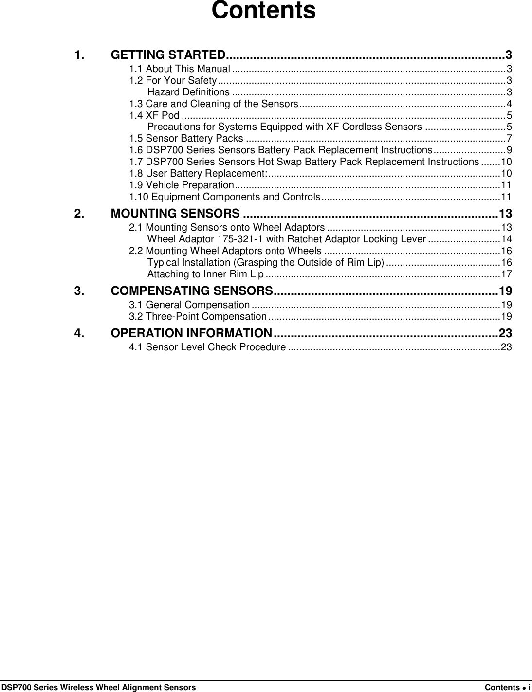  DSP700 Series Wireless Wheel Alignment Sensors Contents • i Contents 1. GETTING STARTED .................................................................................. 3 1.1 About This Manual .................................................................................................. 3 1.2 For Your Safety ....................................................................................................... 3 Hazard Definitions .................................................................................................. 3 1.3 Care and Cleaning of the Sensors .......................................................................... 4 1.4 XF Pod .................................................................................................................... 5 Precautions for Systems Equipped with XF Cordless Sensors ............................. 5 1.5 Sensor Battery Packs ............................................................................................. 7 1.6 DSP700 Series Sensors Battery Pack Replacement Instructions .......................... 9 1.7 DSP700 Series Sensors Hot Swap Battery Pack Replacement Instructions ....... 10 1.8 User Battery Replacement: ................................................................................... 10 1.9 Vehicle Preparation ............................................................................................... 11 1.10 Equipment Components and Controls ................................................................ 11 2. MOUNTING SENSORS ........................................................................... 13 2.1 Mounting Sensors onto Wheel Adaptors .............................................................. 13 Wheel Adaptor 175-321-1 with Ratchet Adaptor Locking Lever .......................... 14 2.2 Mounting Wheel Adaptors onto Wheels ............................................................... 16 Typical Installation (Grasping the Outside of Rim Lip) ......................................... 16 Attaching to Inner Rim Lip .................................................................................... 17 3. COMPENSATING SENSORS .................................................................. 19 3.1 General Compensation ......................................................................................... 19 3.2 Three-Point Compensation ................................................................................... 19 4. OPERATION INFORMATION .................................................................. 23 4.1 Sensor Level Check Procedure ............................................................................ 23 