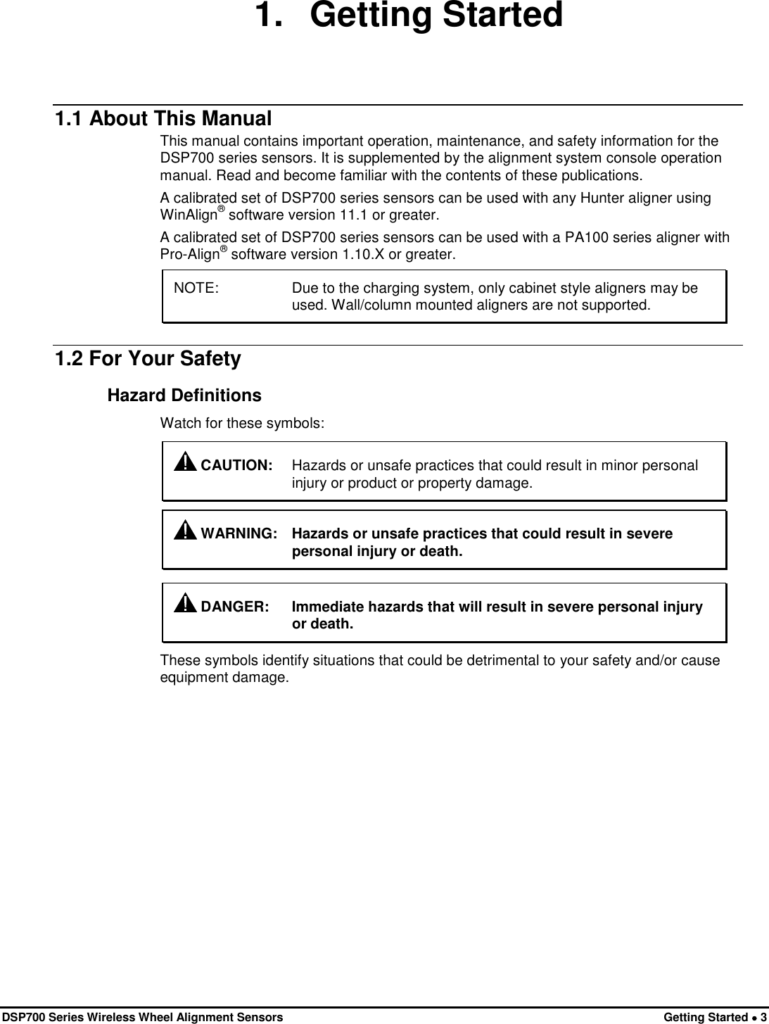  DSP700 Series Wireless Wheel Alignment Sensors Getting Started • 3 1. Getting Started 1.1 About This Manual This manual contains important operation, maintenance, and safety information for the DSP700 series sensors. It is supplemented by the alignment system console operation manual. Read and become familiar with the contents of these publications. A calibrated set of DSP700 series sensors can be used with any Hunter aligner using WinAlign® software version 11.1 or greater. A calibrated set of DSP700 series sensors can be used with a PA100 series aligner with Pro-Align® software version 1.10.X or greater. NOTE:   Due to the charging system, only cabinet style aligners may be used. Wall/column mounted aligners are not supported. 1.2 For Your Safety Hazard Definitions Watch for these symbols:  CAUTION: Hazards or unsafe practices that could result in minor personal injury or product or property damage.   WARNING: Hazards or unsafe practices that could result in severe personal injury or death.   DANGER: Immediate hazards that will result in severe personal injury or death. These symbols identify situations that could be detrimental to your safety and/or cause equipment damage. 
