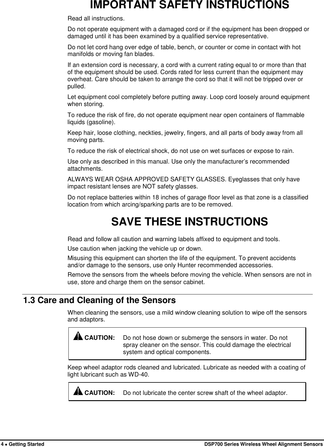  4 • Getting Started   DSP700 Series Wireless Wheel Alignment Sensors IMPORTANT SAFETY INSTRUCTIONS Read all instructions. Do not operate equipment with a damaged cord or if the equipment has been dropped or damaged until it has been examined by a qualified service representative. Do not let cord hang over edge of table, bench, or counter or come in contact with hot manifolds or moving fan blades. If an extension cord is necessary, a cord with a current rating equal to or more than that of the equipment should be used. Cords rated for less current than the equipment may overheat. Care should be taken to arrange the cord so that it will not be tripped over or pulled. Let equipment cool completely before putting away. Loop cord loosely around equipment when storing. To reduce the risk of fire, do not operate equipment near open containers of flammable liquids (gasoline). Keep hair, loose clothing, neckties, jewelry, fingers, and all parts of body away from all moving parts. To reduce the risk of electrical shock, do not use on wet surfaces or expose to rain. Use only as described in this manual. Use only the manufacturer’s recommended attachments. ALWAYS WEAR OSHA APPROVED SAFETY GLASSES. Eyeglasses that only have impact resistant lenses are NOT safety glasses. Do not replace batteries within 18 inches of garage floor level as that zone is a classified location from which arcing/sparking parts are to be removed. SAVE THESE INSTRUCTIONS Read and follow all caution and warning labels affixed to equipment and tools. Use caution when jacking the vehicle up or down. Misusing this equipment can shorten the life of the equipment. To prevent accidents and/or damage to the sensors, use only Hunter recommended accessories. Remove the sensors from the wheels before moving the vehicle. When sensors are not in use, store and charge them on the sensor cabinet. 1.3 Care and Cleaning of the Sensors When cleaning the sensors, use a mild window cleaning solution to wipe off the sensors and adaptors.  CAUTION: Do not hose down or submerge the sensors in water. Do not spray cleaner on the sensor. This could damage the electrical system and optical components. Keep wheel adaptor rods cleaned and lubricated. Lubricate as needed with a coating of light lubricant such as WD-40.  CAUTION: Do not lubricate the center screw shaft of the wheel adaptor. 