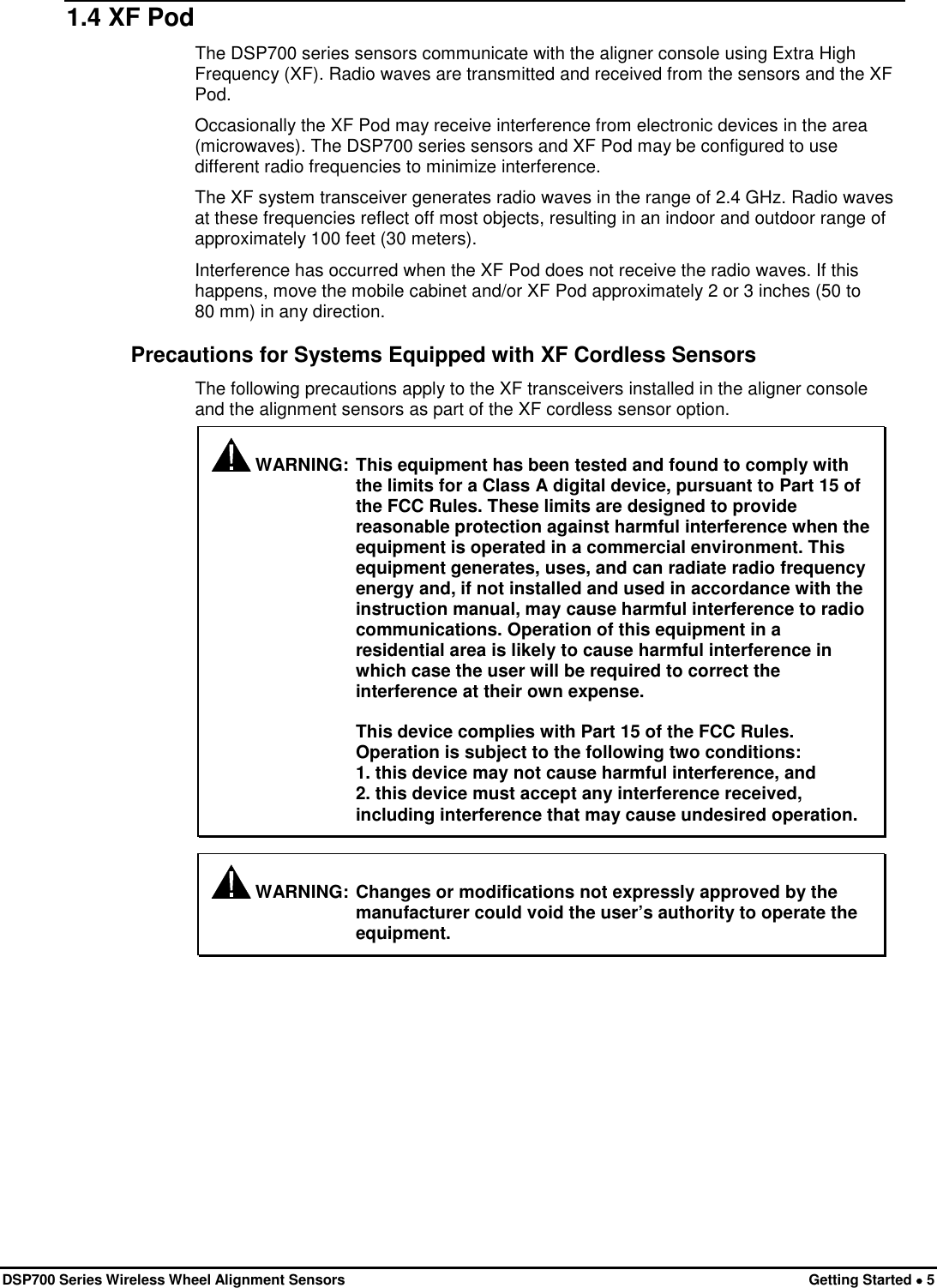  DSP700 Series Wireless Wheel Alignment Sensors Getting Started • 5 1.4 XF Pod The DSP700 series sensors communicate with the aligner console using Extra High Frequency (XF). Radio waves are transmitted and received from the sensors and the XF Pod. Occasionally the XF Pod may receive interference from electronic devices in the area (microwaves). The DSP700 series sensors and XF Pod may be configured to use different radio frequencies to minimize interference. The XF system transceiver generates radio waves in the range of 2.4 GHz. Radio waves at these frequencies reflect off most objects, resulting in an indoor and outdoor range of approximately 100 feet (30 meters). Interference has occurred when the XF Pod does not receive the radio waves. If this happens, move the mobile cabinet and/or XF Pod approximately 2 or 3 inches (50 to 80 mm) in any direction. Precautions for Systems Equipped with XF Cordless Sensors The following precautions apply to the XF transceivers installed in the aligner console and the alignment sensors as part of the XF cordless sensor option.  WARNING: This equipment has been tested and found to comply with the limits for a Class A digital device, pursuant to Part 15 of the FCC Rules. These limits are designed to provide reasonable protection against harmful interference when the equipment is operated in a commercial environment. This equipment generates, uses, and can radiate radio frequency energy and, if not installed and used in accordance with the instruction manual, may cause harmful interference to radio communications. Operation of this equipment in a residential area is likely to cause harmful interference in which case the user will be required to correct the interference at their own expense.   This device complies with Part 15 of the FCC Rules. Operation is subject to the following two conditions:  1. this device may not cause harmful interference, and  2. this device must accept any interference received, including interference that may cause undesired operation.   WARNING: Changes or modifications not expressly approved by the manufacturer could void the user’s authority to operate the equipment. 