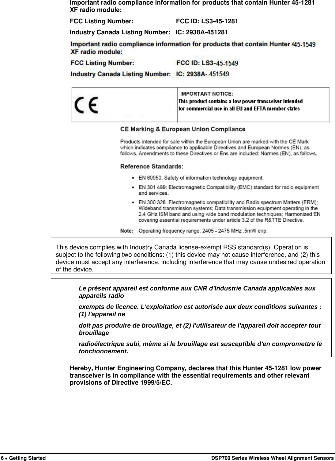  6 • Getting Started   DSP700 Series Wireless Wheel Alignment Sensors Important radio compliance information for products that contain Hunter 45-1281 XF radio module: FCC Listing Number:                        FCC ID: LS3-45-1281 Industry Canada Listing Number:   IC: 2938A-451281     Hereby, Hunter Engineering Company, declares that this Hunter 45-1281 low power transceiver is in compliance with the essential requirements and other relevant provisions of Directive 1999/5/EC. Le présent appareil est conforme aux CNR d&apos;Industrie Canada applicables aux appareils radio exempts de licence. L&apos;exploitation est autorisée aux deux conditions suivantes : (1) l&apos;appareil ne doit pas produire de brouillage, et (2) l&apos;utilisateur de l&apos;appareil doit accepter tout brouillage radioélectrique subi, même si le brouillage est susceptible d&apos;en compromettre le fonctionnement.  This device complies with Industry Canada license-exempt RSS standard(s). Operation is subject to the following two conditions: (1) this device may not cause interference, and (2) this device must accept any interference, including interference that may cause undesired operation of the device. 