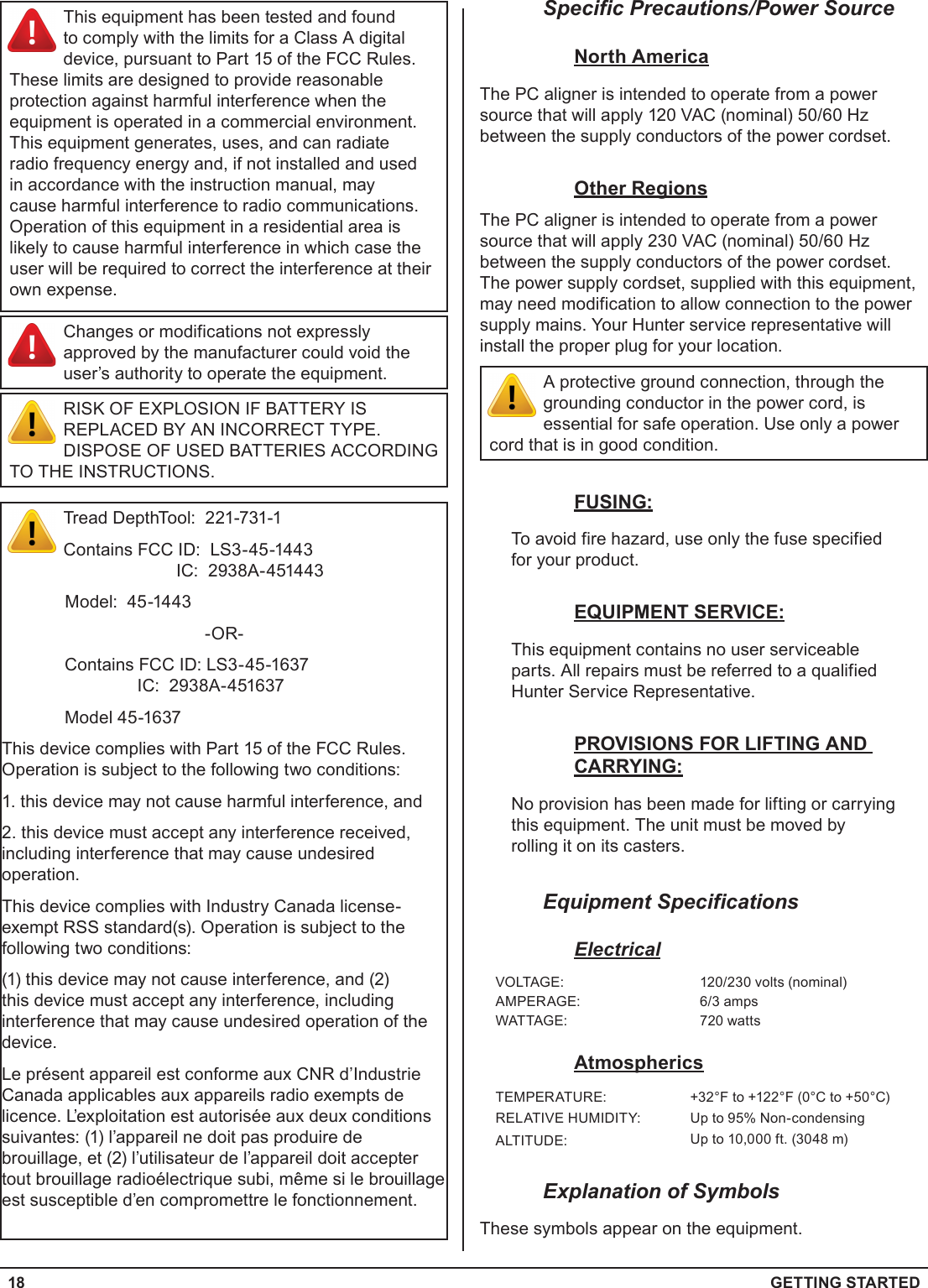 18  GETTING STARTEDSpecific Precautions/Power SourceNorth AmericaThe PC aligner is intended to operate from a power source that will apply 120 VAC (nominal) 50/60 Hz between the supply conductors of the power cordset.Other RegionsThe PC aligner is intended to operate from a power source that will apply 230 VAC (nominal) 50/60 Hz between the supply conductors of the power cordset. The power supply cordset, supplied with this equipment, may need modification to allow connection to the power supply mains. Your Hunter service representative will install the proper plug for your location.A protective ground connection, through the grounding conductor in the power cord, is essential for safe operation. Use only a power cord that is in good condition.FUSING:To avoid fire hazard, use only the fuse specified for your product.EQUIPMENT SERVICE:This equipment contains no user serviceable parts. All repairs must be referred to a qualified Hunter Service Representative.PROVISIONS FOR LIFTING AND CARRYING:No provision has been made for lifting or carrying this equipment. The unit must be moved by rolling it on its casters.Equipment SpecificationsElectricalVOLTAGE: 120/230 volts (nominal)AMPERAGE: 6/3 ampsWATTAGE: 720 wattsAtmosphericsTEMPERATURE: +32°F to +122°F (0°C to +50°C)RELATIVE HUMIDITY: Up to 95% Non-condensingALTITUDE: Up to 10,000 ft. (3048 m)Explanation of SymbolsThese symbols appear on the equipment.This equipment has been tested and found to comply with the limits for a Class A digital device, pursuant to Part 15 of the FCC Rules. These limits are designed to provide reasonable protection against harmful interference when the equipment is operated in a commercial environment. This equipment generates, uses, and can radiate radio frequency energy and, if not installed and used in accordance with the instruction manual, may cause harmful interference to radio communications. Operation of this equipment in a residential area is likely to cause harmful interference in which case the user will be required to correct the interference at their own expense.Changes or modifications not expressly approved by the manufacturer could void the user’s authority to operate the equipment.RISK OF EXPLOSION IF BATTERY IS REPLACED BY AN INCORRECT TYPE. DISPOSE OF USED BATTERIES ACCORDING TO THE INSTRUCTIONS.Tread DepthTool:  221-731-1Contains FCC ID:  LS3-45-1443                                            IC:  2938A-451443             Model:  45-1443-OR-  Contains FCC ID: LS3-45-1637                 IC:  2938A-451637  Model 45-1637This device complies with Part 15 of the FCC Rules.  Operation is subject to the following two conditions:1. this device may not cause harmful interference, and2. this device must accept any interference received, including interference that may cause undesired operation.This device complies with Industry Canada license-exempt RSS standard(s). Operation is subject to the following two conditions: (1) this device may not cause interference, and (2) this device must accept any interference, including interference that may cause undesired operation of the device.Le présent appareil est conforme aux CNR d’Industrie Canada applicables aux appareils radio exempts de licence. L’exploitation est autorisée aux deux conditions suivantes: (1) l’appareil ne doit pas produire de brouillage, et (2) l’utilisateur de l’appareil doit accepter tout brouillage radioélectrique subi, même si le brouillage est susceptible d’en compromettre le fonctionnement.