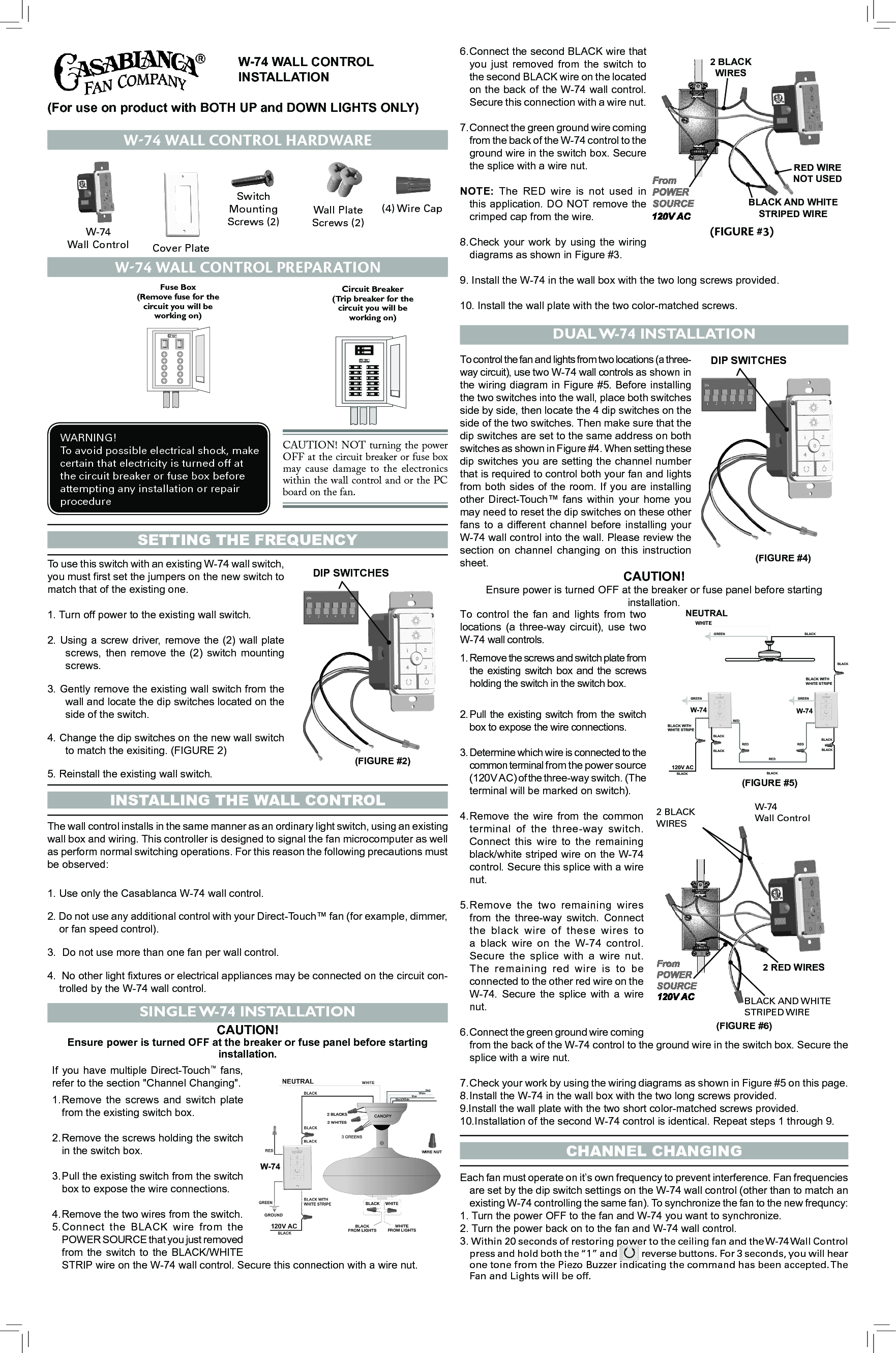 To  control  the  fan  and  lights  from  two locations  (a three-way  circuit),  use  two  W-74 wall controls.1. Remove the screws and switch plate from the  existing  switch box  and the  screws holding the switch in the switch box.2. Pull the  existing  switch from  the  switch box to expose the wire connections.3. Determine which wire is connected to the common terminal from the power source (120V AC) of the three-way switch. (The terminal will be marked on switch).4. Remove  the  wire  from  the  common terminal  of  the  three-way  switch. Connect  this  wire  to  the  remaining black/white striped wire on the W-74 control. Secure this splice with a wire nut.5. Remove  the  two  remaining  wires from  the  three-way  switch.  Connect the  black  wire  of  these  wires  to a  black  wire  on  the  W-74  control. Secure  the  splice  with  a  wire  nut. The  remaining  red  wire  is  to  be connected to the other red wire on the  W-74.  Secure  the  splice  with  a  wire nut.6. Connect the green ground wire coming from the back of the W-74 control to the ground wire in the switch box. Secure the splice with a wire nut.7. Check your work by using the wiring diagrams as shown in Figure #5 on this page. 8. Install the W-74 in the wall box with the two long screws provided.9.Install the wall plate with the two short color-matched screws provided.10.Installation of the second W-74 control is identical. Repeat steps 1 through 9.  W-74 WALL CONTROL      INSTALLATION(For use on product with BOTH UP and DOWN LIGHTS ONLY)Setting the FrequencyDIP SWITCHES(FIGURE #2)To use this switch with an existing W-74 wall switch, you must rst set the jumpers on the new switch to match that of the existing one. 1. Turn off power to the existing wall switch. 2. Using a screw driver, remove the (2) wall plate screws,  then  remove  the  (2)  switch  mounting screws.3. Gently remove the existing wall switch from the wall and locate the dip switches located on the side of the switch.4. Change the dip switches on the new wall switch to match the exisiting. (FIGURE 2)5. Reinstall the existing wall switch.inStalling the Wall controlThe wall control installs in the same manner as an ordinary light switch, using an existing wall box and wiring. This controller is designed to signal the fan microcomputer as well as perform normal switching operations. For this reason the following precautions must be observed:1. Use only the Casablanca W-74 wall control.2. Do not use any additional control with your Direct-Touch™ fan (for example, dimmer, or fan speed control).3.  Do not use more than one fan per wall control.4.  No other light xtures or electrical appliances may be connected on the circuit con-trolled by the W-74 wall control.SINGLE W-74 INSTALLATIONCAUTION! Ensure power is turned OFF at the breaker or fuse panel before starting installation.If you have multiple Direct-Touch™ fans, refer to the section &quot;Channel Changing&quot;.1. Remove  the  screws  and  switch  plate from the existing switch box.2. Remove the screws holding the switch in the switch box.3. Pull the existing switch from the switch box to expose the wire connections.4. Remove the two wires from the switch.5. Connect  the  BLACK  wire  from  the POWER SOURCE that you just removed from  the  switch to  the BLACK/WHITE STRIP wire on the W-74 wall control. Secure this connection with a wire nut.6. Connect the second BLACK wire that you  just  removed  from  the  switch  to the second BLACK wire on the located on the back of the W-74 wall control. Secure this connection with a wire nut.7. Connect the green ground wire coming from the back of the W-74 control to the ground wire in the switch box. Secure the splice with a wire nut.NOTE:  The RED  wire  is  not  used  in this application. DO NOT remove the crimped cap from the wire.8. Check  your work  by using  the  wiring diagrams as shown in Figure #3.9. Install the W-74 in the wall box with the two long screws provided.10. Install the wall plate with the two color-matched screws.DUAL W-74 INSTALLATIONTo control the fan and lights from two locations (a three-way circuit), use two W-74 wall controls as shown in the wiring diagram in Figure #5. Before installing the two switches into the wall, place both switches side by side, then locate the 4 dip switches on the side of the two switches. Then make sure that the dip switches are set to the same address on both switches as shown in Figure #4. When setting these dip switches you are setting the channel number that is required to control both your fan and lights from both sides of the room. If you are installing other  Direct-Touch™  fans  within  your  home  you may need to reset the dip switches on these other fans  to  a  different  channel  before installing  your W-74 wall control into the wall. Please review the section  on  channel  changing  on  this  instruction sheet.channel changingEach fan must operate on it’s own frequency to prevent interference. Fan frequencies are set by the dip switch settings on the W-74 wall control (other than to match an existing W-74 controlling the same fan). To synchronize the fan to the new frequncy:1. Turn the power OFF to the fan and W-74 you want to synchronize.2. Turn the power back on to the fan and W-74 wall control.3. Within 20 seconds of restoring power to the ceiling fan and the W-74 Wall Control press and hold both the “1” and 1 204 3 reverse buttons. For 3 seconds, you will hear one tone from the Piezo Buzzer indicating the command has been accepted. The Fan and Lights will be off. CAUTION! Ensure power is turned OFF at the breaker or fuse panel before starting installation.W-74 Wall control HardWareWall Plate Screws (2)Switch MountingScrews (2)(4) Wire CapW-74Wall Control Cover PlateWARNING!To avoid possible electrical shock, make certain that electricity is turned off at the circuit breaker or fuse box before attempting any installation or repair procedureCAUTION! NOT turning the power OFF at the circuit breaker or fuse box may cause damage  to the  electronics within the wall control and or the PC board on the fan. W-74 Wall control PreParationCircuit Breaker(Trip breaker for thecircuit you will beworking on)Fuse Box(Remove fuse for thecircuit you will beworking on)BLACK AND WHITESTRIPED WIRE2 BLACKWIRESRED WIRENOT USED(FiGUre #3)(FIGURE #4)DIP SWITCHESBLACKBLACKREDGREEN120V ACBLACKBLACK WITHWHITE STRIPEW-74RED REDREDBLACK WITHWHITE STRIPEGREENW-74BLACKBLACKBLACKBLACKBLACKNEUTRALWHITEGREEN(FIGURE #5)W-74Wall ControlBLACK AND WHITESTRIPED WIRE2 RED WIRES2 BLACKWIRES(FIGURE #6)W-74RedWhiteBlueBlack/White