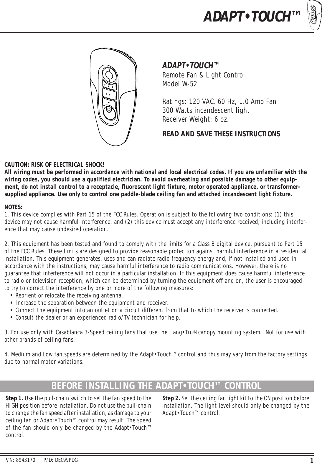 1ADAPT•TOUCH™ADAPT•TOUCH™Remote Fan &amp; Light ControlModel W-52Ratings: 120 VAC, 60 Hz, 1.0 Amp Fan300 Watts incandescent lightReceiver Weight: 6 oz.READ AND SAVE THESE INSTRUCTIONSCAUTION: RISK OF ELECTRICAL SHOCK!All wiring must be performed in accordance with national and local electrical codes. If you are unfamiliar with thewiring codes, you should use a qualified electrician. To avoid overheating and possible damage to other equip-ment, do not install control to a receptacle, fluorescent light fixture, motor operated appliance, or transformer-supplied appliance. Use only to control one paddle-blade ceiling fan and attached incandescent light fixture.NOTES:1. This device complies with Part 15 of the FCC Rules. Operation is subject to the following two conditions: (1) thisdevice may not cause harmful interference, and (2) this device must accept any interference received, including interfer-ence that may cause undesired operation.2. This equipment has been tested and found to comply with the limits for a Class B digital device, pursuant to Part 15of the FCC Rules. These limits are designed to provide reasonable protection against harmful interference in a residentialinstallation. This equipment generates, uses and can radiate radio frequency energy and, if not installed and used inaccordance with the instructions, may cause harmful interference to radio communications. However, there is noguarantee that interference will not occur in a particular installation. If this equipment does cause harmful interferenceto radio or television reception, which can be determined by turning the equipment off and on, the user is encouragedto try to correct the interference by one or more of the following measures:•Reorient or relocate the receiving antenna.•Increase the separation between the equipment and receiver.•Connect the equipment into an outlet on a circuit different from that to which the receiver is connected.•Consult the dealer or an experienced radio/TV technician for help.3. For use only with Casablanca 3-Speed ceiling fans that use the Hang•Tru® canopy mounting system.  Not for use withother brands of ceiling fans.4. Medium and Low fan speeds are determined by the Adapt•Touch™ control and thus may vary from the factory settingsdue to normal motor variations.BEFORE INSTALLING THE ADAPT•TOUCH™ CONTROLStep 1. Use the pull-chain switch to set the fan speed to theHIGH position before installation. Do not use the pull-chainto change the fan speed after installation, as damage to yourceiling fan or Adapt•Touch™ control may result. The speedof the fan should only be changed by the Adapt•Touch™control.Step 2. Set the ceiling fan light kit to the ON position beforeinstallation. The light level should only be changed by theAdapt•Touch™ control.P/N: 8943170     P/D: DEC99PDG