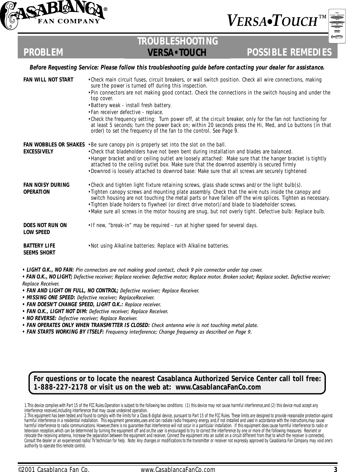 3©2001 Casablanca Fan Co.                         www.CasablancaFanCo.comBefore Requesting Service: Please follow this troubleshooting guide before contacting your dealer for assistance.PROBLEM POSSIBLE REMEDIES  PROBLEM POSSIBLE REMEDIES..FAN WILL NOT START •Check main circuit fuses, circuit breakers, or wall switch position. Check all wire connections, makingsure the power is turned off during this inspection.•Pin connectors are not making good contact. Check the connections in the switch housing and under thetop cover.•Battery weak - install fresh battery.•Fan receiver defective - replace.•Check the frequency setting:  Turn power off, at the circuit breaker, only for the fan not functioning forat least 5 seconds; turn the power back on; within 20 seconds press the Hi, Med, and Lo buttons (in thatorder) to set the frequency of the fan to the control. See Page 9.FAN WOBBLES OR SHAKES •Be sure canopy pin is properly set into the slot on the ball.EXCESSIVELY •Check that bladeholders have not been bent during installation and blades are balanced.•Hanger bracket and/or ceiling outlet are loosely attached:  Make sure that the hanger bracket is tightlyattached to the ceiling outlet box. Make sure that the downrod assembly is secured firmly•Downrod is loosely attached to downrod base: Make sure that all screws are securely tightenedFAN NOISY DURING •Check and tighten light fixture retaining screws, glass shade screws and/or the light bulb(s).OPERATION •Tighten canopy screws and mounting plate assembly. Check that the wire nuts inside the canopy andswitch housing are not touching the metal parts or have fallen off the wire splices. Tighten as necessary.•Tighten blade holders to flywheel (or direct drive motor)/and blade to bladeholder screws.•Make sure all screws in the motor housing are snug, but not overly tight. Defective bulb: Replace bulb.DOES NOT RUN ON •If new, “break-in” may be required - run at higher speed for several days.LOW SPEEDBATTERY LIFE •Not using Alkaline batteries: Replace with Alkaline batteries.SEEMS SHORTVERSA•TOUCH• LIGHT O.K., NO FAN: Pin connectors are not making good contact, check 9 pin connector under top cover.• FAN O.K., NO LIGHT; Defective receiver; Replace receiver. Defective motor; Replace motor. Broken socket; Replace socket. Defective receiver;Replace Receiver.• FAN AND LIGHT ON FULL, NO CONTROL; Defective receiver; Replace Receiver.• MISSING ONE SPEED: Defective receiver; ReplaceReceiver.• FAN DOESN’T CHANGE SPEED, LIGHT O.K.: Replace receiver.• FAN O.K., LIGHT NOT DIM: Defective receiver; Replace Receiver.• NO REVERSE: Defective receiver; Replace Receiver.• FAN OPERATES ONLY WHEN TRANSMITTER IS CLOSED: Check antenna wire is not touching metal plate.• FAN STARTS WORKING BY ITSELF: Frequency interference; Change frequency as described on Page 9.TROUBLESHOOTING1.This device complies with Part 15 of the FCC Rules.Operation is subject to the following two conditions:  (1) this device may not cause harmful interference,and (2) this device must accept anyinterference received,including interference that may cause undesired operation.2.This equipment has been tested and found to comply with the limits for a Class B digital device, pursuant to Part 15 of the FCC Rules. These limits are designed to provide reasonable protection againstharmful interference in a residential installation.  This equipment generates,uses and can radiate radio frequency energy and,if not installed and used in accordance with the instructions,may causeharmful interference to radio communications. However,there is no guarantee that interference will not occur in a particular installation.  If this equipment does cause harmful interference to radio ortelevision reception,which can be determined by turning the equipment off and on,the user is encouraged to try to correct the interference by one or more of the following measures:  Reorient orrelocate the receiving antenna, Increase the separation between the equipment and receiver, Connect the equipment into an outlet on a circuit different from that to which the receiver is connected,Consult the dealer or an experienced radio/TV technician for help.  Note: Any changes or modifications to the transmitter or receiver not expressly approved by Casablanca Fan Company may void one’sauthority to operate this remote control.For questions or to locate the nearest Casablanca Authorized Service Center call toll free:1-888-227-2178 or visit us on the web at:  www.CasablancaFanCo.com