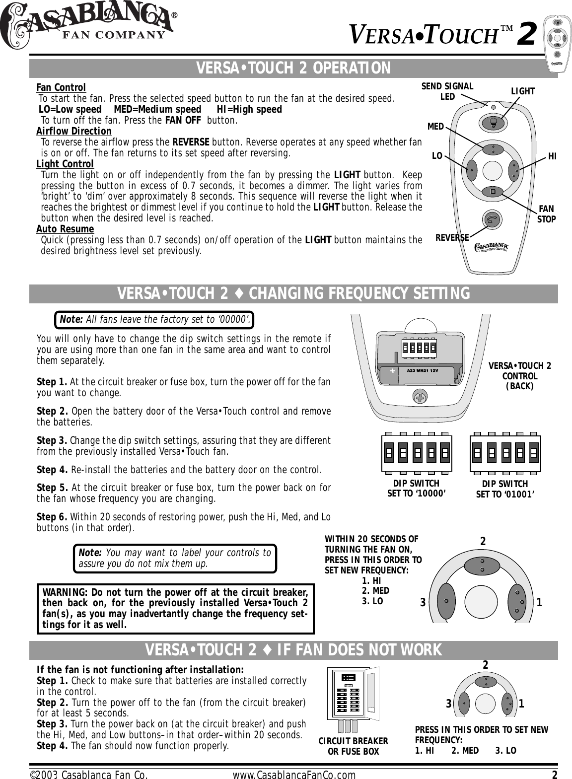 2©2003 Casablanca Fan Co.                         www.CasablancaFanCo.comSEND SIGNALLEDVERSA•TOUCH 2 OPERATIONFan ControlTo start the fan. Press the selected speed button to run the fan at the desired speed.LO=Low speed    MED=Medium speed     HI=High speedTo turn off the fan. Press the FAN OFF  button.Airflow DirectionTo reverse the airflow press the REVERSE button. Reverse operates at any speed whether fanis on or off. The fan returns to its set speed after reversing.Light ControlTurn the light on or off independently from the fan by pressing the LIGHT button.  Keeppressing the button in excess of 0.7 seconds, it becomes a dimmer. The light varies from‘bright’ to ‘dim’ over approximately 8 seconds. This sequence will reverse the light when itreaches the brightest or dimmest level if you continue to hold the LIGHT button. Release thebutton when the desired level is reached.Auto ResumeQuick (pressing less than 0.7 seconds) on/off operation of the LIGHT button maintains thedesired brightness level set previously.9VERSA•TOUCH 2 ♦ IF FAN DOES NOT WORKIf the fan is not functioning after installation:Step 1. Check to make sure that batteries are installed correctlyin the control.Step 2. Turn the power off to the fan (from the circuit breaker)for at least 5 seconds.Step 3. Turn the power back on (at the circuit breaker) and pushthe Hi, Med, and Low buttons–in that order–within 20 seconds.Step 4. The fan should now function properly.VERSA•TOUCH 2 ♦ CHANGING FREQUENCY SETTINGYou will only have to change the dip switch settings in the remote ifyou are using more than one fan in the same area and want to controlthem separately.Step 1. At the circuit breaker or fuse box, turn the power off for the fanyou want to change.Step 2. Open the battery door of the Versa•Touch control and removethe batteries.Step 3. Change the dip switch settings, assuring that they are differentfrom the previously installed Versa•Touch fan.Step 4. Re-install the batteries and the battery door on the control.Step 5. At the circuit breaker or fuse box, turn the power back on forthe fan whose frequency you are changing.Step 6. Within 20 seconds of restoring power, push the Hi, Med, and Lobuttons (in that order).Note: All fans leave the factory set to ‘00000’.WITHIN 20 SECONDS OFTURNING THE FAN ON,PRESS IN THIS ORDER TOSET NEW FREQUENCY:1. HI2. MED3. LO 123CIRCUIT BREAKEROR FUSE BOXPRESS IN THIS ORDER TO SET NEWFREQUENCY:1. HI      2. MED      3. LODIP SWITCHSET TO ‘01001’DIP SWITCHSET TO ‘10000’VERSA•TOUCH 2CONTROL(BACK)Note: You may want to label your controls toassure you do not mix them up.WARNING: Do not turn the power off at the circuit breaker,then back on, for the previously installed Versa•Touch 2fan(s), as you may inadvertantly change the frequency set-tings for it as well.LOMEDHILIGHTFANSTOPREVERSE1232