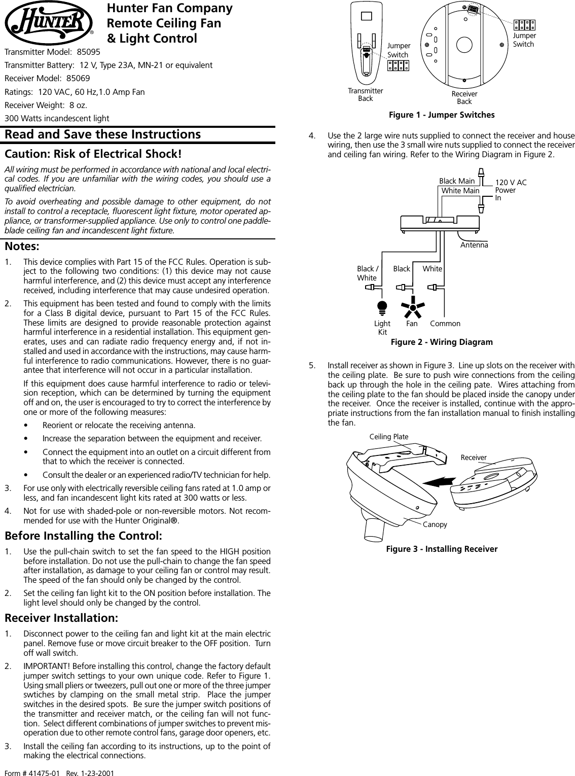 Form # 41475-01   Rev. 1-23-2001Hunter Fan CompanyRemote Ceiling Fan&amp; Light Control®Transmitter Model:  85095Transmitter Battery:  12 V, Type 23A, MN-21 or equivalentReceiver Model:  85069Ratings:  120 VAC, 60 Hz,1.0 Amp FanReceiver Weight:  8 oz.300 Watts incandescent lightNotes:1. This device complies with Part 15 of the FCC Rules. Operation is sub-ject to the following two conditions: (1) this device may not causeharmful interference, and (2) this device must accept any interferencereceived, including interference that may cause undesired operation.2. This equipment has been tested and found to comply with the limitsfor a Class B digital device, pursuant to Part 15 of the FCC Rules.These limits  are  designed  to provide reasonable protection againstharmful interference in a residential installation. This equipment gen-erates, uses and can radiate radio frequency energy and, if not in-stalled and used in accordance with the instructions, may cause harm-ful interference to radio communications. However, there is no guar-antee that interference will not occur in a particular installation.If this equipment does cause harmful interference to radio or televi-sion reception, which can be determined by turning the equipmentoff and on, the user is encouraged to try to correct the interference byone or more of the following measures:• Reorient or relocate the receiving antenna.• Increase the separation between the equipment and receiver.• Connect the equipment into an outlet on a circuit different fromthat to which the receiver is connected.• Consult the dealer or an experienced radio/TV technician for help.3. For use only with electrically reversible ceiling fans rated at 1.0 amp orless, and fan incandescent light kits rated at 300 watts or less.4. Not for use with shaded-pole or non-reversible motors. Not recom-mended for use with the Hunter Original®.Before Installing the Control:1. Use the pull-chain switch to set the fan speed to the HIGH positionbefore installation. Do not use the pull-chain to change the fan speedafter installation, as damage to your ceiling fan or control may result.The speed of the fan should only be changed by the control.2. Set the ceiling fan light kit to the ON position before installation. Thelight level should only be changed by the control.Receiver Installation:1. Disconnect power to the ceiling fan and light kit at the main electricpanel. Remove fuse or move circuit breaker to the OFF position.  Turnoff wall switch.2. IMPORTANT! Before installing this control, change the factory defaultjumper switch settings to your own unique code. Refer to Figure 1.Using small pliers or tweezers, pull out one or more of the three jumperswtiches by  clamping  on  the  small  metal  strip.  Place  the  jumperswitches in the desired spots.  Be sure the jumper switch positions ofthe transmitter and receiver match, or the ceiling fan will not func-tion.  Select different combinations of jumper switches to prevent mis-operation due to other remote control fans, garage door openers, etc.3. Install the ceiling fan according to its instructions, up to the point ofmaking the electrical connections.4. Use the 2 large wire nuts supplied to connect the receiver and housewiring, then use the 3 small wire nuts supplied to connect the receiverand ceiling fan wiring. Refer to the Wiring Diagram in Figure 2.Caution: Risk of Electrical Shock!All wiring must be performed in accordance with national and local electri-cal codes.  If you are unfamiliar with the wiring  codes, you should use aqualified electrician.To  avoid  overheating  and  possible  damage  to  other  equipment,  do  notinstall to control a receptacle, fluorescent light fixture, motor operated ap-pliance, or transformer-supplied appliance. Use only to control one paddle-blade ceiling fan and incandescent light fixture.Read and Save these InstructionsCeiling PlateReceiverCanopyFigure 3 - Installing ReceiverJumperSwitchTransmitterJumperSwitchBack ReceiverBackFigure 1 - Jumper SwitchesFigure 2 - Wiring DiagramLightKitBlack /WhiteBlack WhiteFan CommonAntenna120 V ACPowerInWhite MainBlack Main5. Install receiver as shown in Figure 3.  Line up slots on the receiver withthe ceiling plate.  Be sure to push wire connections from the ceilingback up through the hole in the ceiling pate.  Wires attaching fromthe ceiling plate to the fan should be placed inside the canopy underthe receiver.  Once the receiver is installed, continue with the appro-priate instructions from the fan installation manual to finish installingthe fan.