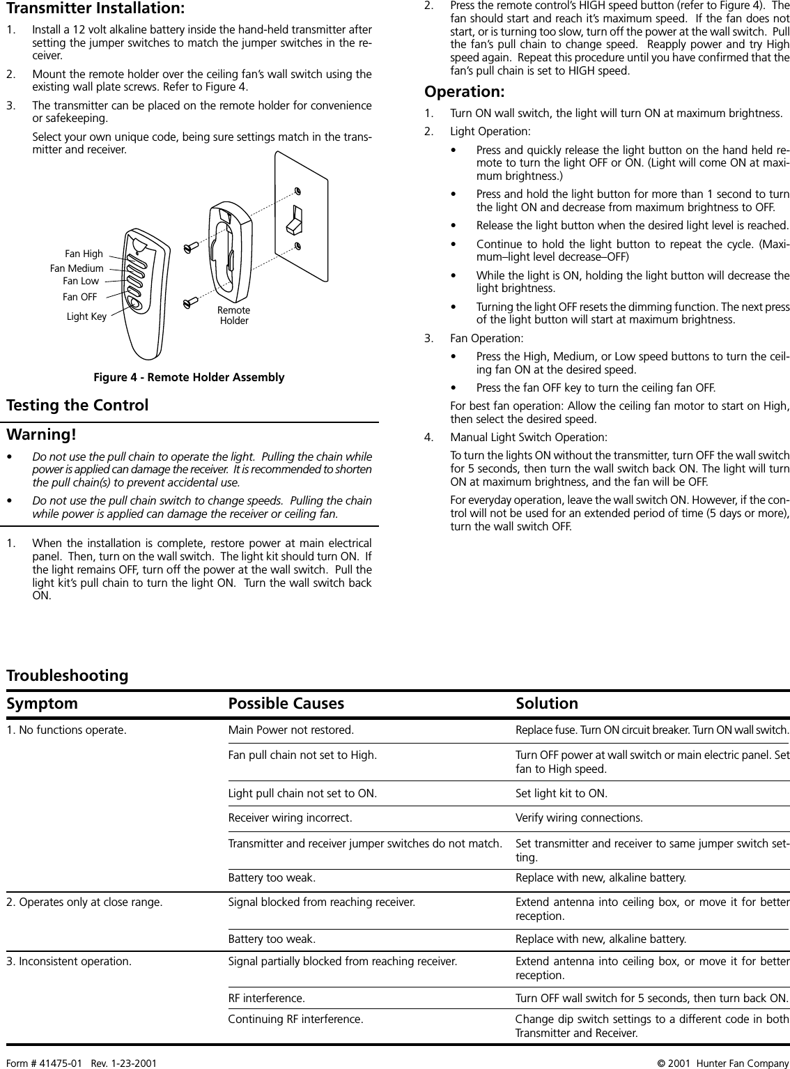Form # 41475-01   Rev. 1-23-2001 © 2001  Hunter Fan Company2. Press the remote control’s HIGH speed button (refer to Figure 4).  Thefan should start and reach it’s maximum speed.  If the fan does notstart, or is turning too slow, turn off the power at the wall switch.  Pullthe fan’s pull chain to change speed.  Reapply power and try Highspeed again.  Repeat this procedure until you have confirmed that thefan’s pull chain is set to HIGH speed.Operation:1. Turn ON wall switch, the light will turn ON at maximum brightness.2. Light Operation:• Press and quickly release the light button on the hand held re-mote to turn the light OFF or ON. (Light will come ON at maxi-mum brightness.)• Press and hold the light button for more than 1 second to turnthe light ON and decrease from maximum brightness to OFF.• Release the light button when the desired light level is reached.• Continue to  hold  the light button  to  repeat the  cycle.  (Maxi-mum–light level decrease–OFF)• While the light is ON, holding the light button will decrease thelight brightness.• Turning the light OFF resets the dimming function. The next pressof the light button will start at maximum brightness.3. Fan Operation:• Press the High, Medium, or Low speed buttons to turn the ceil-ing fan ON at the desired speed.• Press the fan OFF key to turn the ceiling fan OFF.For best fan operation: Allow the ceiling fan motor to start on High,then select the desired speed.4. Manual Light Switch Operation:To turn the lights ON without the transmitter, turn OFF the wall switchfor 5 seconds, then turn the wall switch back ON. The light will turnON at maximum brightness, and the fan will be OFF.For everyday operation, leave the wall switch ON. However, if the con-trol will not be used for an extended period of time (5 days or more),turn the wall switch OFF.Testing the Control1. When the installation is  complete, restore power at  main electricalpanel.  Then, turn on the wall switch.  The light kit should turn ON.  Ifthe light remains OFF, turn off the power at the wall switch.  Pull thelight kit’s pull chain to turn the light ON.  Turn the wall switch backON.Warning!• Do not use the pull chain to operate the light.  Pulling the chain whilepower is applied can damage the receiver.  It is recommended to shortenthe pull chain(s) to prevent accidental use.• Do not use the pull chain switch to change speeds.  Pulling the chainwhile power is applied can damage the receiver or ceiling fan.Symptom Possible Causes SolutionTroubleshooting1. No functions operate.2. Operates only at close range.3. Inconsistent operation.Main Power not restored.Signal blocked from reaching receiver.Signal partially blocked from reaching receiver.Replace fuse. Turn ON circuit breaker. Turn ON wall switch.Extend antenna into ceiling box, or move it for betterreception.Extend antenna into ceiling box, or move it for betterreception.Fan pull chain not set to High.Light pull chain not set to ON.Receiver wiring incorrect.Transmitter and receiver jumper switches do not match.Battery too weak.Turn OFF power at wall switch or main electric panel. Setfan to High speed.Set light kit to ON.Verify wiring connections.Set transmitter and receiver to same jumper switch set-ting.Replace with new, alkaline battery.Battery too weak. Replace with new, alkaline battery.RF interference. Turn OFF wall switch for 5 seconds, then turn back ON.Continuing RF interference. Change dip switch settings to a different code in bothTransmitter and Receiver.Transmitter Installation:1. Install a 12 volt alkaline battery inside the hand-held transmitter aftersetting the jumper switches to match the jumper switches in the re-ceiver.2. Mount the remote holder over the ceiling fan’s wall switch using theexisting wall plate screws. Refer to Figure 4.3. The transmitter can be placed on the remote holder for convenienceor safekeeping.Select your own unique code, being sure settings match in the trans-mitter and receiver.Fan HighFan MediumFan LowFan OFFLight Key RemoteHolderFigure 4 - Remote Holder Assembly